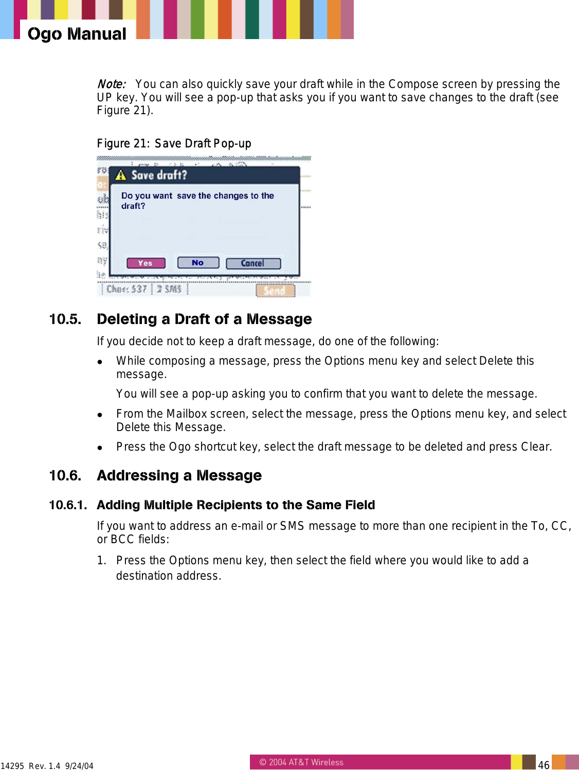  14295  Rev. 1.4  9/24/04   46   Ogo Manual Note:   You can also quickly save your draft while in the Compose screen by pressing the UP key. You will see a pop-up that asks you if you want to save changes to the draft (see Figure 21). Figure 21: Save Draft Pop-up  10.5.  Deleting a Draft of a Message If you decide not to keep a draft message, do one of the following:   While composing a message, press the Options menu key and select Delete this message. You will see a pop-up asking you to confirm that you want to delete the message.   From the Mailbox screen, select the message, press the Options menu key, and select Delete this Message.   Press the Ogo shortcut key, select the draft message to be deleted and press Clear. 10.6.  Addressing a Message 10.6.1.  Adding Multiple Recipients to the Same Field  If you want to address an e-mail or SMS message to more than one recipient in the To, CC, or BCC fields: 1.  Press the Options menu key, then select the field where you would like to add a destination address. 