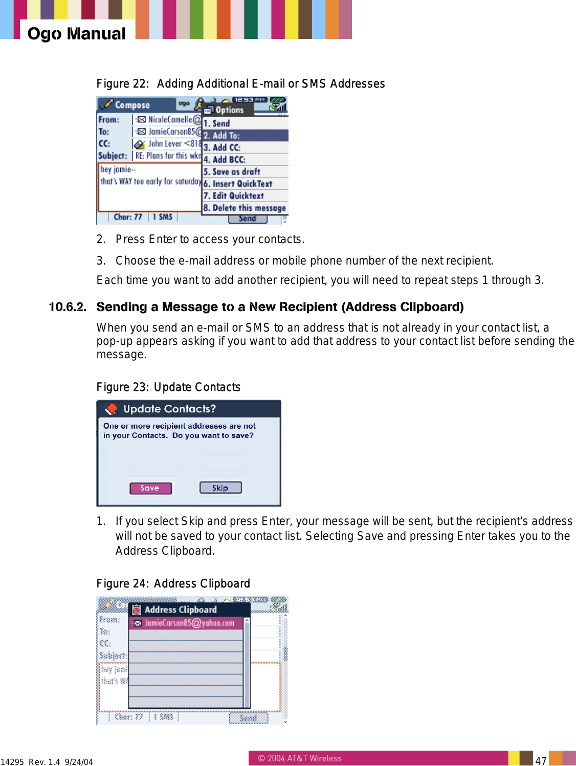  14295  Rev. 1.4  9/24/04   47   Ogo Manual Figure 22:  Adding Additional E-mail or SMS Addresses   2.  Press Enter to access your contacts. 3.  Choose the e-mail address or mobile phone number of the next recipient. Each time you want to add another recipient, you will need to repeat steps 1 through 3. 10.6.2.  Sending a Message to a New Recipient (Address Clipboard) When you send an e-mail or SMS to an address that is not already in your contact list, a pop-up appears asking if you want to add that address to your contact list before sending the message. Figure 23: Update Contacts  1.  If you select Skip and press Enter, your message will be sent, but the recipient&rsquo;s address will not be saved to your contact list. Selecting Save and pressing Enter takes you to the Address Clipboard. Figure 24: Address Clipboard  