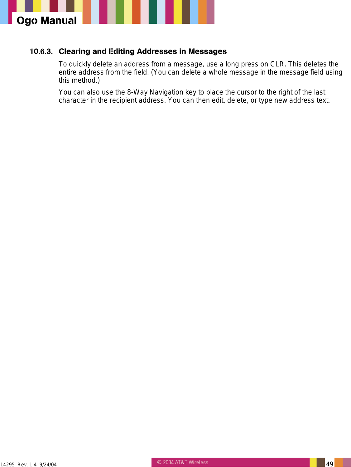  14295  Rev. 1.4  9/24/04   49   Ogo Manual 10.6.3.  Clearing and Editing Addresses in Messages To quickly delete an address from a message, use a long press on CLR. This deletes the entire address from the field. (You can delete a whole message in the message field using this method.) You can also use the 8-Way Navigation key to place the cursor to the right of the last character in the recipient address. You can then edit, delete, or type new address text. 