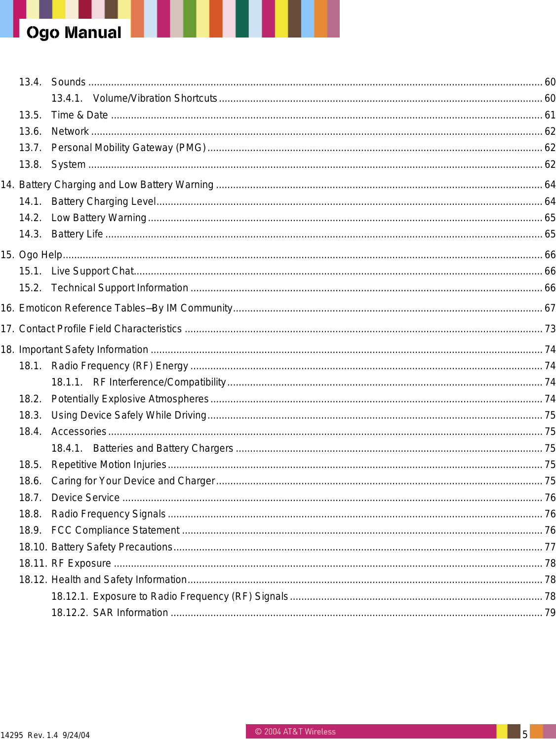  14295  Rev. 1.4  9/24/04   5   Ogo Manual 13.4. Sounds ................................................................................................................................................................60 13.4.1. Volume/Vibration Shortcuts..................................................................................................................60 13.5. Time &amp; Date ........................................................................................................................................................61 13.6. Network ...............................................................................................................................................................62 13.7. Personal Mobility Gateway (PMG)......................................................................................................................62 13.8. System ................................................................................................................................................................62 14. Battery Charging and Low Battery Warning...................................................................................................................64 14.1. Battery Charging Level........................................................................................................................................64 14.2. Low Battery Warning...........................................................................................................................................65 14.3. Battery Life ..........................................................................................................................................................65 15. Ogo Help.........................................................................................................................................................................66 15.1. Live Support Chat................................................................................................................................................66 15.2. Technical Support Information ............................................................................................................................66 16. Emoticon Reference Tables&mdash;By IM Community.............................................................................................................67 17. Contact Profile Field Characteristics ..............................................................................................................................73 18. Important Safety Information ..........................................................................................................................................74 18.1. Radio Frequency (RF) Energy ............................................................................................................................74 18.1.1. RF Interference/Compatibility...............................................................................................................74 18.2. Potentially Explosive Atmospheres.....................................................................................................................74 18.3. Using Device Safely While Driving......................................................................................................................75 18.4. Accessories.........................................................................................................................................................75 18.4.1. Batteries and Battery Chargers ............................................................................................................75 18.5. Repetitive Motion Injuries....................................................................................................................................75 18.6. Caring for Your Device and Charger...................................................................................................................75 18.7. Device Service ....................................................................................................................................................76 18.8. Radio Frequency Signals....................................................................................................................................76 18.9. FCC Compliance Statement ...............................................................................................................................76 18.10. Battery Safety Precautions..................................................................................................................................77 18.11. RF Exposure .......................................................................................................................................................78 18.12. Health and Safety Information.............................................................................................................................78 18.12.1. Exposure to Radio Frequency (RF) Signals.........................................................................................78 18.12.2. SAR Information ...................................................................................................................................79  