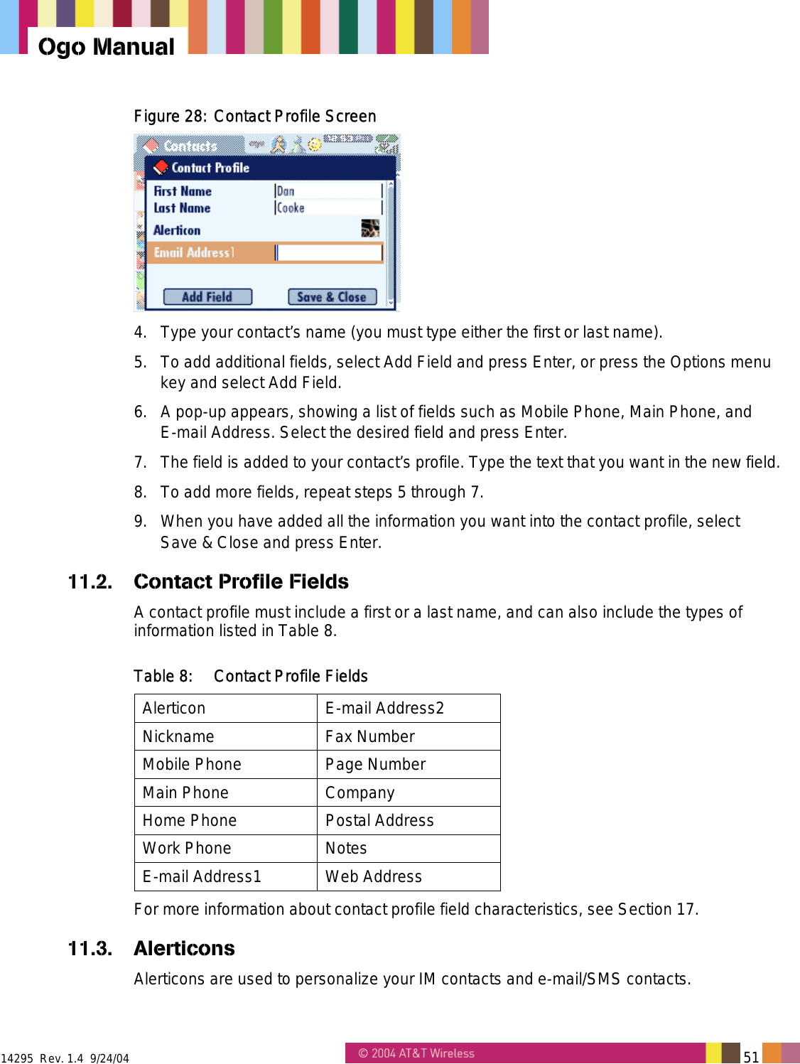  14295  Rev. 1.4  9/24/04   51   Ogo Manual Figure 28: Contact Profile Screen  4.  Type your contact&rsquo;s name (you must type either the first or last name). 5.  To add additional fields, select Add Field and press Enter, or press the Options menu key and select Add Field. 6.  A pop-up appears, showing a list of fields such as Mobile Phone, Main Phone, and E-mail Address. Select the desired field and press Enter. 7.  The field is added to your contact&rsquo;s profile. Type the text that you want in the new field. 8.  To add more fields, repeat steps 5 through 7. 9.  When you have added all the information you want into the contact profile, select  Save &amp; Close and press Enter. 11.2. Contact Profile Fields A contact profile must include a first or a last name, and can also include the types of information listed in Table 8. Table 8:  Contact Profile Fields Alerticon E-mail Address2 Nickname Fax Number Mobile Phone  Page Number Main Phone  Company Home Phone  Postal Address Work Phone  Notes E-mail Address1  Web Address For more information about contact profile field characteristics, see Section 17. 11.3. Alerticons Alerticons are used to personalize your IM contacts and e-mail/SMS contacts. 