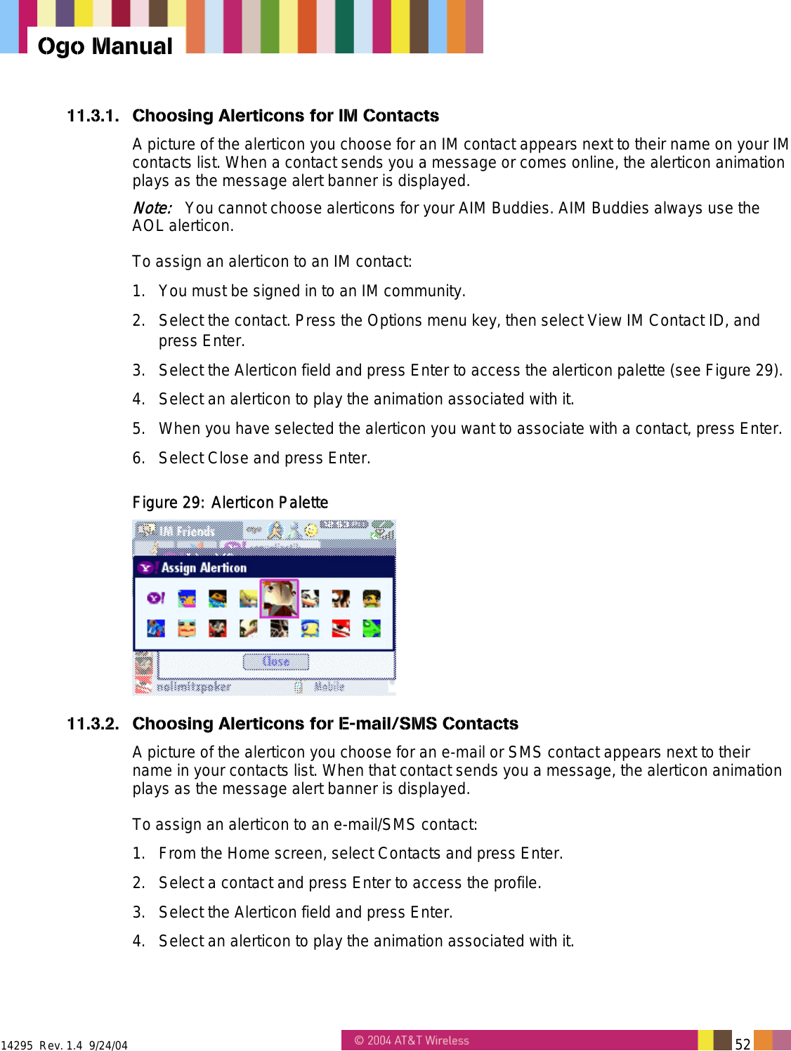  14295  Rev. 1.4  9/24/04   52   Ogo Manual 11.3.1.  Choosing Alerticons for IM Contacts A picture of the alerticon you choose for an IM contact appears next to their name on your IM contacts list. When a contact sends you a message or comes online, the alerticon animation plays as the message alert banner is displayed. Note:   You cannot choose alerticons for your AIM Buddies. AIM Buddies always use the AOL alerticon. To assign an alerticon to an IM contact: 1.  You must be signed in to an IM community.  2.  Select the contact. Press the Options menu key, then select View IM Contact ID, and press Enter. 3.  Select the Alerticon field and press Enter to access the alerticon palette (see Figure 29). 4.  Select an alerticon to play the animation associated with it. 5.  When you have selected the alerticon you want to associate with a contact, press Enter. 6.  Select Close and press Enter. Figure 29: Alerticon Palette  11.3.2.  Choosing Alerticons for E-mail/SMS Contacts A picture of the alerticon you choose for an e-mail or SMS contact appears next to their name in your contacts list. When that contact sends you a message, the alerticon animation plays as the message alert banner is displayed. To assign an alerticon to an e-mail/SMS contact: 1.  From the Home screen, select Contacts and press Enter. 2.  Select a contact and press Enter to access the profile. 3.  Select the Alerticon field and press Enter. 4.  Select an alerticon to play the animation associated with it. 