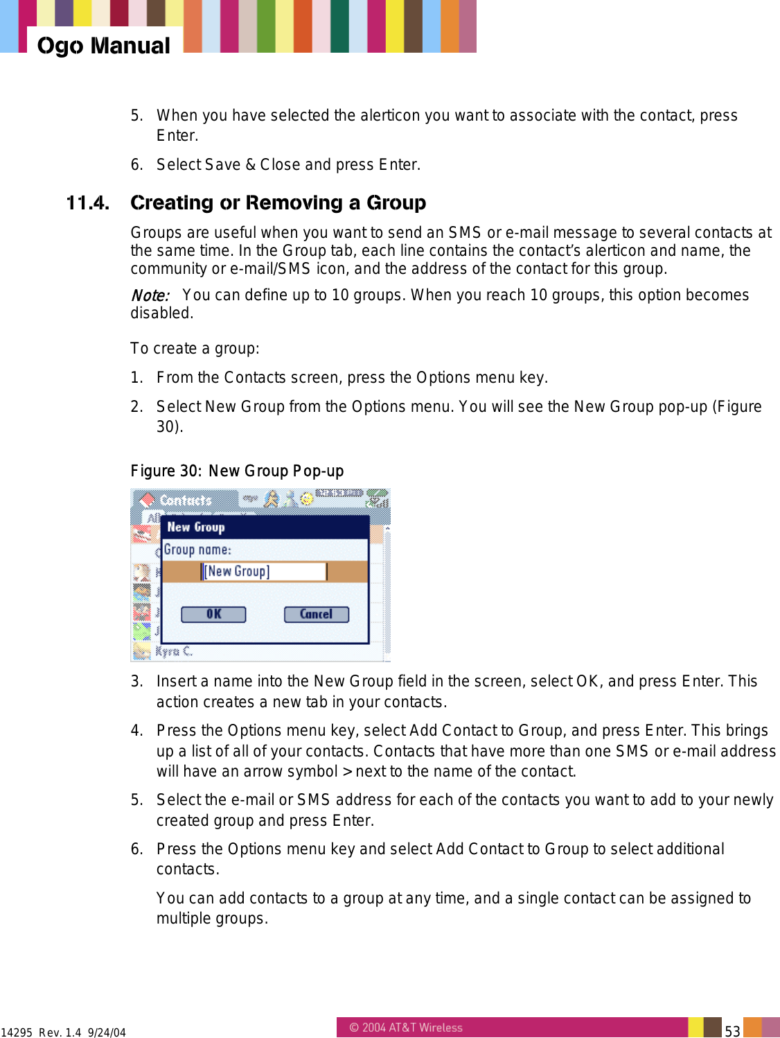  14295  Rev. 1.4  9/24/04   53   Ogo Manual 5.  When you have selected the alerticon you want to associate with the contact, press Enter. 6.  Select Save &amp; Close and press Enter. 11.4.  Creating or Removing a Group Groups are useful when you want to send an SMS or e-mail message to several contacts at the same time. In the Group tab, each line contains the contact&rsquo;s alerticon and name, the community or e-mail/SMS icon, and the address of the contact for this group. Note:   You can define up to 10 groups. When you reach 10 groups, this option becomes disabled. To create a group: 1.  From the Contacts screen, press the Options menu key.  2.  Select New Group from the Options menu. You will see the New Group pop-up (Figure 30). Figure 30: New Group Pop-up  3.  Insert a name into the New Group field in the screen, select OK, and press Enter. This action creates a new tab in your contacts. 4.  Press the Options menu key, select Add Contact to Group, and press Enter. This brings up a list of all of your contacts. Contacts that have more than one SMS or e-mail address will have an arrow symbol > next to the name of the contact. 5.  Select the e-mail or SMS address for each of the contacts you want to add to your newly created group and press Enter. 6.  Press the Options menu key and select Add Contact to Group to select additional contacts. You can add contacts to a group at any time, and a single contact can be assigned to multiple groups. 