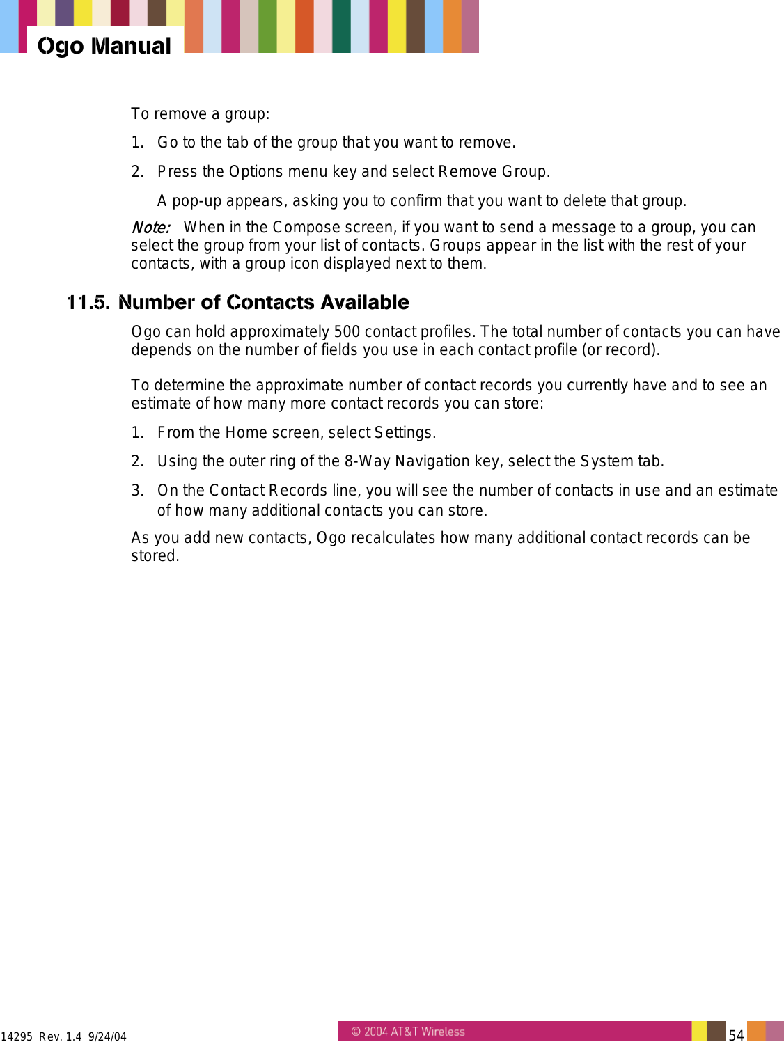  14295  Rev. 1.4  9/24/04   54   Ogo Manual To remove a group: 1.  Go to the tab of the group that you want to remove. 2.  Press the Options menu key and select Remove Group. A pop-up appears, asking you to confirm that you want to delete that group. Note:   When in the Compose screen, if you want to send a message to a group, you can select the group from your list of contacts. Groups appear in the list with the rest of your contacts, with a group icon displayed next to them. 11.5. Number of Contacts Available Ogo can hold approximately 500 contact profiles. The total number of contacts you can have depends on the number of fields you use in each contact profile (or record). To determine the approximate number of contact records you currently have and to see an estimate of how many more contact records you can store: 1.  From the Home screen, select Settings. 2.  Using the outer ring of the 8-Way Navigation key, select the System tab. 3.  On the Contact Records line, you will see the number of contacts in use and an estimate of how many additional contacts you can store. As you add new contacts, Ogo recalculates how many additional contact records can be stored. 