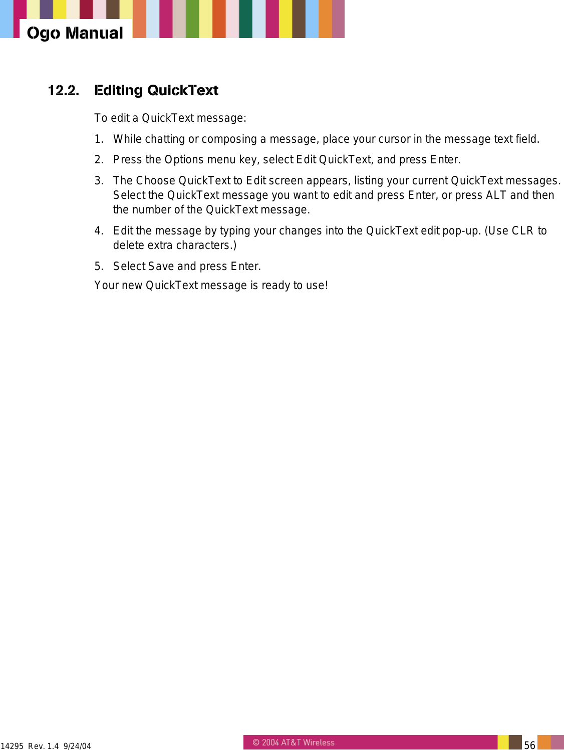  14295  Rev. 1.4  9/24/04   56   Ogo Manual 12.2. Editing QuickText To edit a QuickText message: 1.  While chatting or composing a message, place your cursor in the message text field. 2.  Press the Options menu key, select Edit QuickText, and press Enter. 3.  The Choose QuickText to Edit screen appears, listing your current QuickText messages. Select the QuickText message you want to edit and press Enter, or press ALT and then the number of the QuickText message. 4.  Edit the message by typing your changes into the QuickText edit pop-up. (Use CLR to delete extra characters.) 5.  Select Save and press Enter. Your new QuickText message is ready to use! 
