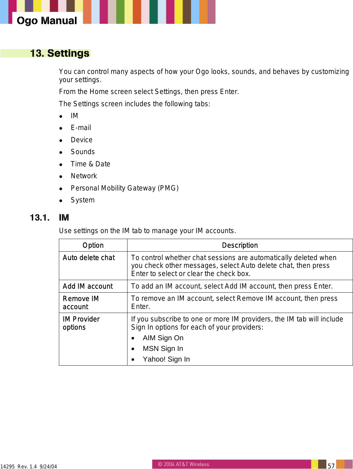  14295  Rev. 1.4  9/24/04   57   Ogo Manual 13. Settings You can control many aspects of how your Ogo looks, sounds, and behaves by customizing your settings.  From the Home screen select Settings, then press Enter. The Settings screen includes the following tabs:   IM   E-mail   Device   Sounds   Time &amp; Date   Network   Personal Mobility Gateway (PMG)   System 13.1. IM Use settings on the IM tab to manage your IM accounts. Option Description Auto delete chat  To control whether chat sessions are automatically deleted when you check other messages, select Auto delete chat, then press Enter to select or clear the check box. Add IM account  To add an IM account, select Add IM account, then press Enter. Remove IM account  To remove an IM account, select Remove IM account, then press Enter. IM Provider options  If you subscribe to one or more IM providers, the IM tab will include Sign In options for each of your providers: &bull;  AIM Sign On &bull;  MSN Sign In &bull;  Yahoo! Sign In   