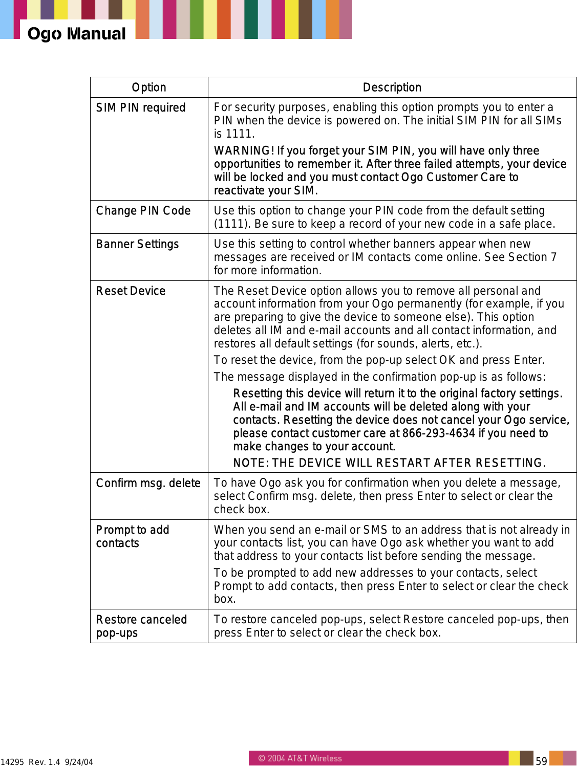  14295  Rev. 1.4  9/24/04   59   Ogo Manual Option Description SIM PIN required  For security purposes, enabling this option prompts you to enter a PIN when the device is powered on. The initial SIM PIN for all SIMs is 1111.  WARNING! If you forget your SIM PIN, you will have only three opportunities to remember it. After three failed attempts, your device will be locked and you must contact Ogo Customer Care to reactivate your SIM. Change PIN Code  Use this option to change your PIN code from the default setting (1111). Be sure to keep a record of your new code in a safe place. Banner Settings  Use this setting to control whether banners appear when new messages are received or IM contacts come online. See Section 7 for more information. Reset Device  The Reset Device option allows you to remove all personal and account information from your Ogo permanently (for example, if you are preparing to give the device to someone else). This option deletes all IM and e-mail accounts and all contact information, and restores all default settings (for sounds, alerts, etc.). To reset the device, from the pop-up select OK and press Enter. The message displayed in the confirmation pop-up is as follows: Resetting this device will return it to the original factory settings. All e-mail and IM accounts will be deleted along with your contacts. Resetting the device does not cancel your Ogo service, please contact customer care at 866-293-4634 if you need to make changes to your account. NOTE: THE DEVICE WILL RESTART AFTER RESETTING. Confirm msg. delete  To have Ogo ask you for confirmation when you delete a message, select Confirm msg. delete, then press Enter to select or clear the check box. Prompt to add contacts  When you send an e-mail or SMS to an address that is not already in your contacts list, you can have Ogo ask whether you want to add that address to your contacts list before sending the message. To be prompted to add new addresses to your contacts, select Prompt to add contacts, then press Enter to select or clear the check box. Restore canceled pop-ups  To restore canceled pop-ups, select Restore canceled pop-ups, then press Enter to select or clear the check box. 