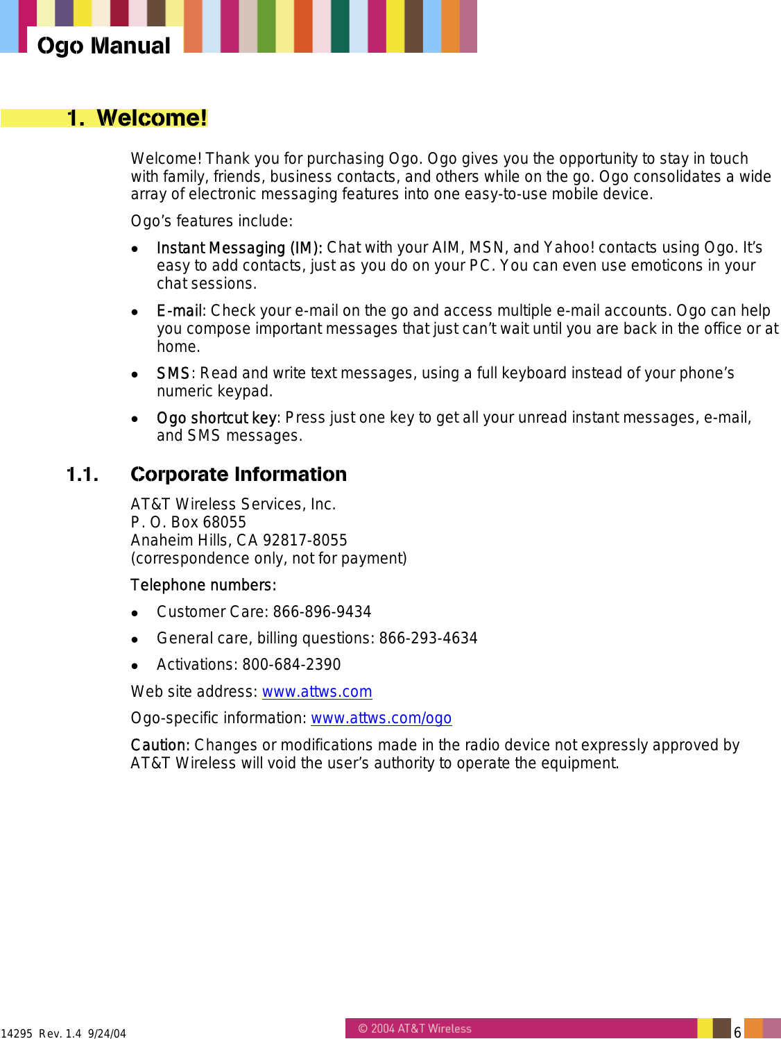  14295  Rev. 1.4  9/24/04   6   Ogo Manual 1. Welcome! Welcome! Thank you for purchasing Ogo. Ogo gives you the opportunity to stay in touch with family, friends, business contacts, and others while on the go. Ogo consolidates a wide array of electronic messaging features into one easy-to-use mobile device.  Ogo&rsquo;s features include:   Instant Messaging (IM): Chat with your AIM, MSN, and Yahoo! contacts using Ogo. It&rsquo;s easy to add contacts, just as you do on your PC. You can even use emoticons in your chat sessions.   E-mail: Check your e-mail on the go and access multiple e-mail accounts. Ogo can help you compose important messages that just can&rsquo;t wait until you are back in the office or at home.   SMS: Read and write text messages, using a full keyboard instead of your phone&rsquo;s numeric keypad.   Ogo shortcut key: Press just one key to get all your unread instant messages, e-mail, and SMS messages. 1.1. Corporate Information AT&amp;T Wireless Services, Inc. P. O. Box 68055 Anaheim Hills, CA 92817-8055 (correspondence only, not for payment) Telephone numbers:   Customer Care: 866-896-9434   General care, billing questions: 866-293-4634   Activations: 800-684-2390 Web site address: www.attws.com Ogo-specific information: www.attws.com/ogo Caution: Changes or modifications made in the radio device not expressly approved by AT&amp;T Wireless will void the user&rsquo;s authority to operate the equipment. 