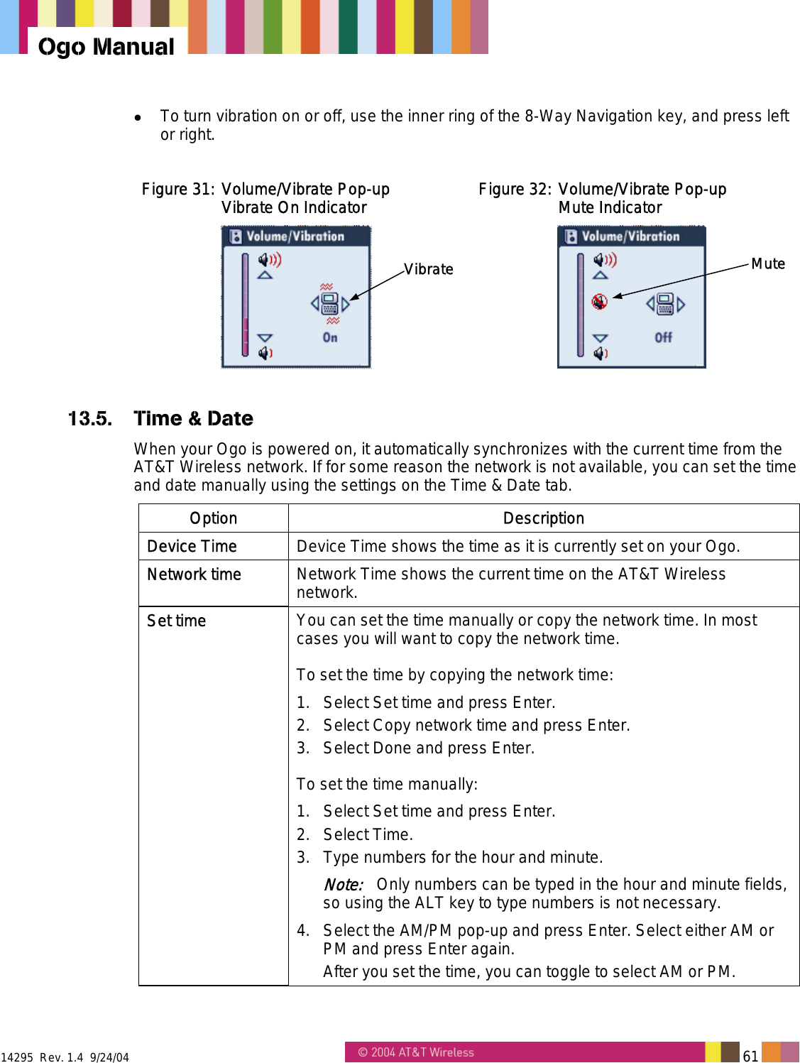  14295  Rev. 1.4  9/24/04   61   Ogo Manual   To turn vibration on or off, use the inner ring of the 8-Way Navigation key, and press left or right.  Figure 31: Volume/Vibrate Pop-up  Vibrate On Indicator Vibrate Figure 32: Volume/Vibrate Pop-up  Mute Indicator Mute 13.5.  Time &amp; Date When your Ogo is powered on, it automatically synchronizes with the current time from the AT&amp;T Wireless network. If for some reason the network is not available, you can set the time and date manually using the settings on the Time &amp; Date tab. Option Description Device Time  Device Time shows the time as it is currently set on your Ogo. Network time  Network Time shows the current time on the AT&amp;T Wireless network. Set time  You can set the time manually or copy the network time. In most cases you will want to copy the network time. To set the time by copying the network time: 1.  Select Set time and press Enter. 2.  Select Copy network time and press Enter. 3.  Select Done and press Enter. To set the time manually: 1.  Select Set time and press Enter. 2. Select Time. 3.  Type numbers for the hour and minute. Note:   Only numbers can be typed in the hour and minute fields, so using the ALT key to type numbers is not necessary. 4.  Select the AM/PM pop-up and press Enter. Select either AM or PM and press Enter again. After you set the time, you can toggle to select AM or PM. 