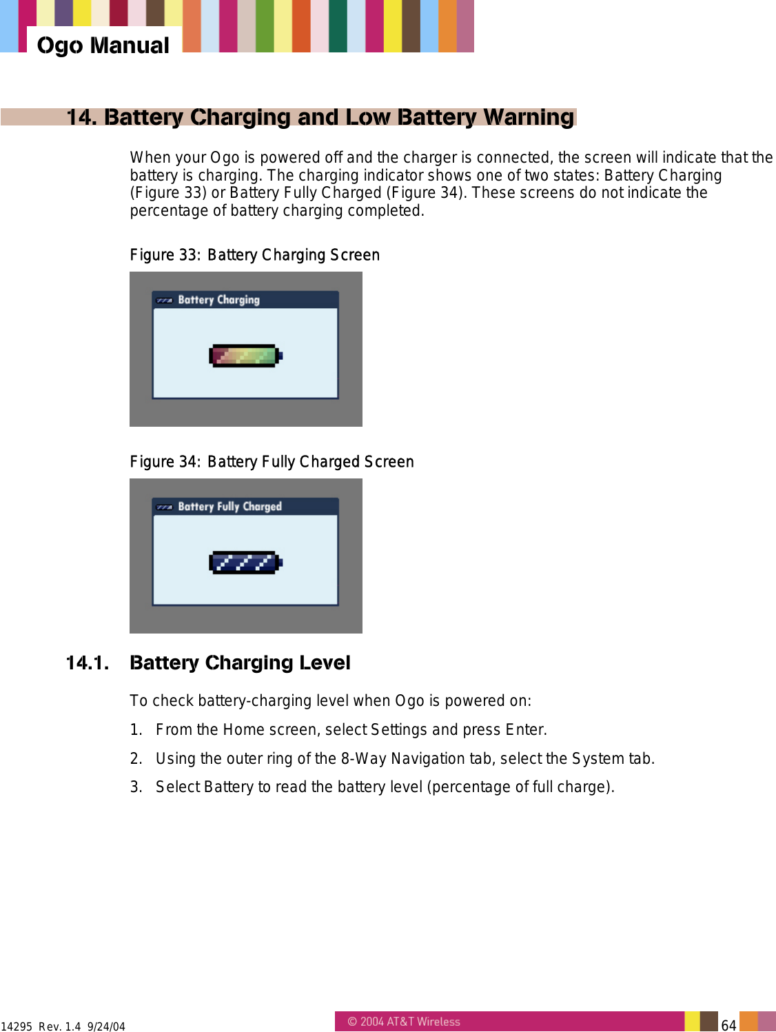 14295  Rev. 1.4  9/24/04   64   Ogo Manual 14. Battery Charging and Low Battery Warning When your Ogo is powered off and the charger is connected, the screen will indicate that the battery is charging. The charging indicator shows one of two states: Battery Charging (Figure 33) or Battery Fully Charged (Figure 34). These screens do not indicate the percentage of battery charging completed. Figure 33: Battery Charging Screen  Figure 34: Battery Fully Charged Screen  14.1. Battery Charging Level To check battery-charging level when Ogo is powered on: 1.  From the Home screen, select Settings and press Enter. 2.  Using the outer ring of the 8-Way Navigation tab, select the System tab. 3.  Select Battery to read the battery level (percentage of full charge). 
