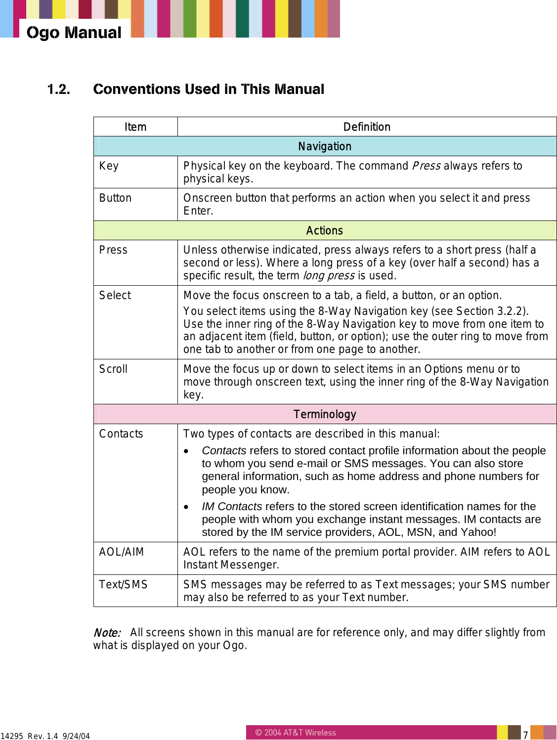  14295  Rev. 1.4  9/24/04   7   Ogo Manual 1.2.  Conventions Used in This Manual  Item Definition Navigation Key  Physical key on the keyboard. The command Press always refers to physical keys. Button  Onscreen button that performs an action when you select it and press Enter. Actions Press  Unless otherwise indicated, press always refers to a short press (half a second or less). Where a long press of a key (over half a second) has a specific result, the term long press is used. Select  Move the focus onscreen to a tab, a field, a button, or an option. You select items using the 8-Way Navigation key (see Section 3.2.2). Use the inner ring of the 8-Way Navigation key to move from one item to an adjacent item (field, button, or option); use the outer ring to move from one tab to another or from one page to another. Scroll  Move the focus up or down to select items in an Options menu or to move through onscreen text, using the inner ring of the 8-Way Navigation key. Terminology Contacts  Two types of contacts are described in this manual: &bull;  Contacts refers to stored contact profile information about the people to whom you send e-mail or SMS messages. You can also store general information, such as home address and phone numbers for people you know.  &bull;  IM Contacts refers to the stored screen identification names for the people with whom you exchange instant messages. IM contacts are stored by the IM service providers, AOL, MSN, and Yahoo! AOL/AIM  AOL refers to the name of the premium portal provider. AIM refers to AOL Instant Messenger. Text/SMS  SMS messages may be referred to as Text messages; your SMS number may also be referred to as your Text number.  Note:   All screens shown in this manual are for reference only, and may differ slightly from what is displayed on your Ogo. 