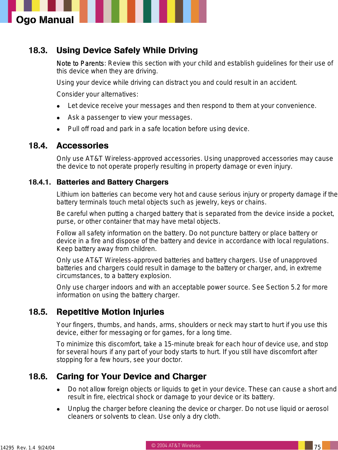  14295  Rev. 1.4  9/24/04   75   Ogo Manual 18.3.  Using Device Safely While Driving Note to Parents: Review this section with your child and establish guidelines for their use of this device when they are driving. Using your device while driving can distract you and could result in an accident. Consider your alternatives:   Let device receive your messages and then respond to them at your convenience.   Ask a passenger to view your messages.   Pull off road and park in a safe location before using device. 18.4. Accessories Only use AT&amp;T Wireless-approved accessories. Using unapproved accessories may cause the device to not operate properly resulting in property damage or even injury. 18.4.1.  Batteries and Battery Chargers Lithium ion batteries can become very hot and cause serious injury or property damage if the battery terminals touch metal objects such as jewelry, keys or chains. Be careful when putting a charged battery that is separated from the device inside a pocket, purse, or other container that may have metal objects. Follow all safety information on the battery. Do not puncture battery or place battery or device in a fire and dispose of the battery and device in accordance with local regulations. Keep battery away from children. Only use AT&amp;T Wireless-approved batteries and battery chargers. Use of unapproved batteries and chargers could result in damage to the battery or charger, and, in extreme circumstances, to a battery explosion. Only use charger indoors and with an acceptable power source. See Section 5.2 for more information on using the battery charger. 18.5.  Repetitive Motion Injuries Your fingers, thumbs, and hands, arms, shoulders or neck may start to hurt if you use this device, either for messaging or for games, for a long time. To minimize this discomfort, take a 15-minute break for each hour of device use, and stop for several hours if any part of your body starts to hurt. If you still have discomfort after stopping for a few hours, see your doctor. 18.6.  Caring for Your Device and Charger   Do not allow foreign objects or liquids to get in your device. These can cause a short and result in fire, electrical shock or damage to your device or its battery.   Unplug the charger before cleaning the device or charger. Do not use liquid or aerosol cleaners or solvents to clean. Use only a dry cloth. 