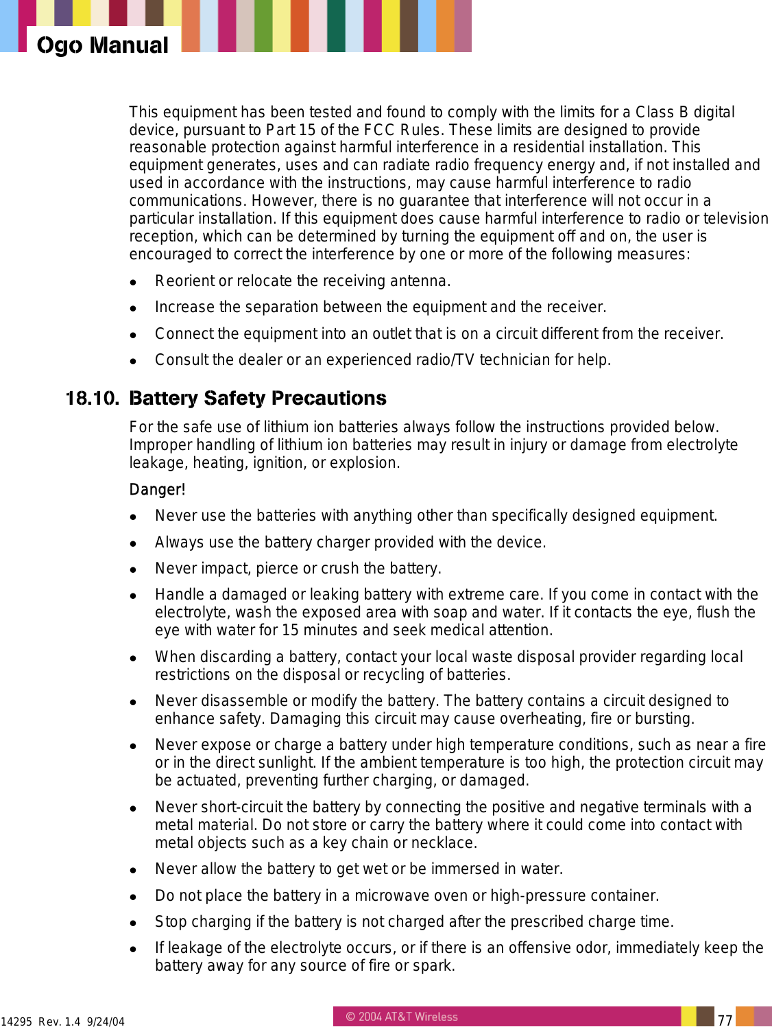  14295  Rev. 1.4  9/24/04   77   Ogo Manual This equipment has been tested and found to comply with the limits for a Class B digital device, pursuant to Part 15 of the FCC Rules. These limits are designed to provide reasonable protection against harmful interference in a residential installation. This equipment generates, uses and can radiate radio frequency energy and, if not installed and used in accordance with the instructions, may cause harmful interference to radio communications. However, there is no guarantee that interference will not occur in a particular installation. If this equipment does cause harmful interference to radio or television reception, which can be determined by turning the equipment off and on, the user is encouraged to correct the interference by one or more of the following measures:   Reorient or relocate the receiving antenna.   Increase the separation between the equipment and the receiver.   Connect the equipment into an outlet that is on a circuit different from the receiver.   Consult the dealer or an experienced radio/TV technician for help. 18.10. Battery Safety Precautions For the safe use of lithium ion batteries always follow the instructions provided below. Improper handling of lithium ion batteries may result in injury or damage from electrolyte leakage, heating, ignition, or explosion. Danger!   Never use the batteries with anything other than specifically designed equipment.   Always use the battery charger provided with the device.   Never impact, pierce or crush the battery.   Handle a damaged or leaking battery with extreme care. If you come in contact with the electrolyte, wash the exposed area with soap and water. If it contacts the eye, flush the eye with water for 15 minutes and seek medical attention.   When discarding a battery, contact your local waste disposal provider regarding local restrictions on the disposal or recycling of batteries.   Never disassemble or modify the battery. The battery contains a circuit designed to enhance safety. Damaging this circuit may cause overheating, fire or bursting.   Never expose or charge a battery under high temperature conditions, such as near a fire or in the direct sunlight. If the ambient temperature is too high, the protection circuit may be actuated, preventing further charging, or damaged.   Never short-circuit the battery by connecting the positive and negative terminals with a metal material. Do not store or carry the battery where it could come into contact with metal objects such as a key chain or necklace.   Never allow the battery to get wet or be immersed in water.   Do not place the battery in a microwave oven or high-pressure container.   Stop charging if the battery is not charged after the prescribed charge time.   If leakage of the electrolyte occurs, or if there is an offensive odor, immediately keep the battery away for any source of fire or spark. 