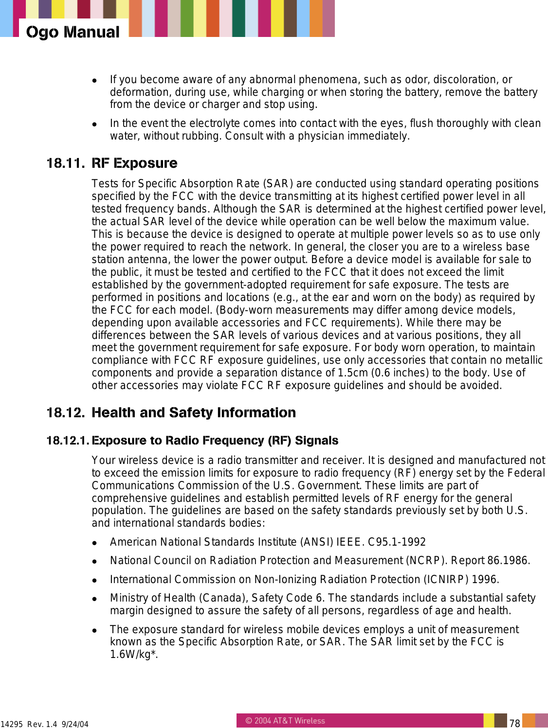  14295  Rev. 1.4  9/24/04   78   Ogo Manual   If you become aware of any abnormal phenomena, such as odor, discoloration, or deformation, during use, while charging or when storing the battery, remove the battery from the device or charger and stop using.   In the event the electrolyte comes into contact with the eyes, flush thoroughly with clean water, without rubbing. Consult with a physician immediately. 18.11. RF Exposure Tests for Specific Absorption Rate (SAR) are conducted using standard operating positions specified by the FCC with the device transmitting at its highest certified power level in all tested frequency bands. Although the SAR is determined at the highest certified power level, the actual SAR level of the device while operation can be well below the maximum value. This is because the device is designed to operate at multiple power levels so as to use only the power required to reach the network. In general, the closer you are to a wireless base station antenna, the lower the power output. Before a device model is available for sale to the public, it must be tested and certified to the FCC that it does not exceed the limit established by the government-adopted requirement for safe exposure. The tests are performed in positions and locations (e.g., at the ear and worn on the body) as required by the FCC for each model. (Body-worn measurements may differ among device models, depending upon available accessories and FCC requirements). While there may be differences between the SAR levels of various devices and at various positions, they all meet the government requirement for safe exposure. For body worn operation, to maintain compliance with FCC RF exposure guidelines, use only accessories that contain no metallic components and provide a separation distance of 1.5cm (0.6 inches) to the body. Use of other accessories may violate FCC RF exposure guidelines and should be avoided. 18.12.  Health and Safety Information 18.12.1. Exposure to Radio Frequency (RF) Signals Your wireless device is a radio transmitter and receiver. It is designed and manufactured not to exceed the emission limits for exposure to radio frequency (RF) energy set by the Federal Communications Commission of the U.S. Government. These limits are part of comprehensive guidelines and establish permitted levels of RF energy for the general population. The guidelines are based on the safety standards previously set by both U.S. and international standards bodies:   American National Standards Institute (ANSI) IEEE. C95.1-1992   National Council on Radiation Protection and Measurement (NCRP). Report 86.1986.   International Commission on Non-Ionizing Radiation Protection (ICNIRP) 1996.   Ministry of Health (Canada), Safety Code 6. The standards include a substantial safety margin designed to assure the safety of all persons, regardless of age and health.   The exposure standard for wireless mobile devices employs a unit of measurement known as the Specific Absorption Rate, or SAR. The SAR limit set by the FCC is 1.6W/kg*. 