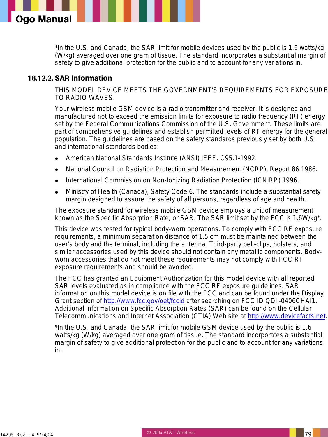  14295  Rev. 1.4  9/24/04   79   Ogo Manual *In the U.S. and Canada, the SAR limit for mobile devices used by the public is 1.6 watts/kg (W/kg) averaged over one gram of tissue. The standard incorporates a substantial margin of safety to give additional protection for the public and to account for any variations in. 18.12.2. SAR Information THIS MODEL DEVICE MEETS THE GOVERNMENT&rsquo;S REQUIREMENTS FOR EXPOSURE TO RADIO WAVES. Your wireless mobile GSM device is a radio transmitter and receiver. It is designed and manufactured not to exceed the emission limits for exposure to radio frequency (RF) energy set by the Federal Communications Commission of the U.S. Government. These limits are part of comprehensive guidelines and establish permitted levels of RF energy for the general population. The guidelines are based on the safety standards previously set by both U.S. and international standards bodies:   American National Standards Institute (ANSI) IEEE. C95.1-1992.   National Council on Radiation Protection and Measurement (NCRP). Report 86.1986.   International Commission on Non-Ionizing Radiation Protection (ICNIRP) 1996.   Ministry of Health (Canada), Safety Code 6. The standards include a substantial safety margin designed to assure the safety of all persons, regardless of age and health. The exposure standard for wireless mobile GSM device employs a unit of measurement known as the Specific Absorption Rate, or SAR. The SAR limit set by the FCC is 1.6W/kg*. This device was tested for typical body-worn operations. To comply with FCC RF exposure requirements, a minimum separation distance of 1.5 cm must be maintained between the user&rsquo;s body and the terminal, including the antenna. Third-party belt-clips, holsters, and similar accessories used by this device should not contain any metallic components. Body-worn accessories that do not meet these requirements may not comply with FCC RF exposure requirements and should be avoided. The FCC has granted an Equipment Authorization for this model device with all reported SAR levels evaluated as in compliance with the FCC RF exposure guidelines. SAR information on this model device is on file with the FCC and can be found under the Display Grant section of http://www.fcc.gov/oet/fccid after searching on FCC ID QDJ-0406CHAI1. Additional information on Specific Absorption Rates (SAR) can be found on the Cellular Telecommunications and Internet Association (CTIA) Web site at http://www.devicefacts.net. *In the U.S. and Canada, the SAR limit for mobile GSM device used by the public is 1.6 watts/kg (W/kg) averaged over one gram of tissue. The standard incorporates a substantial margin of safety to give additional protection for the public and to account for any variations in. 