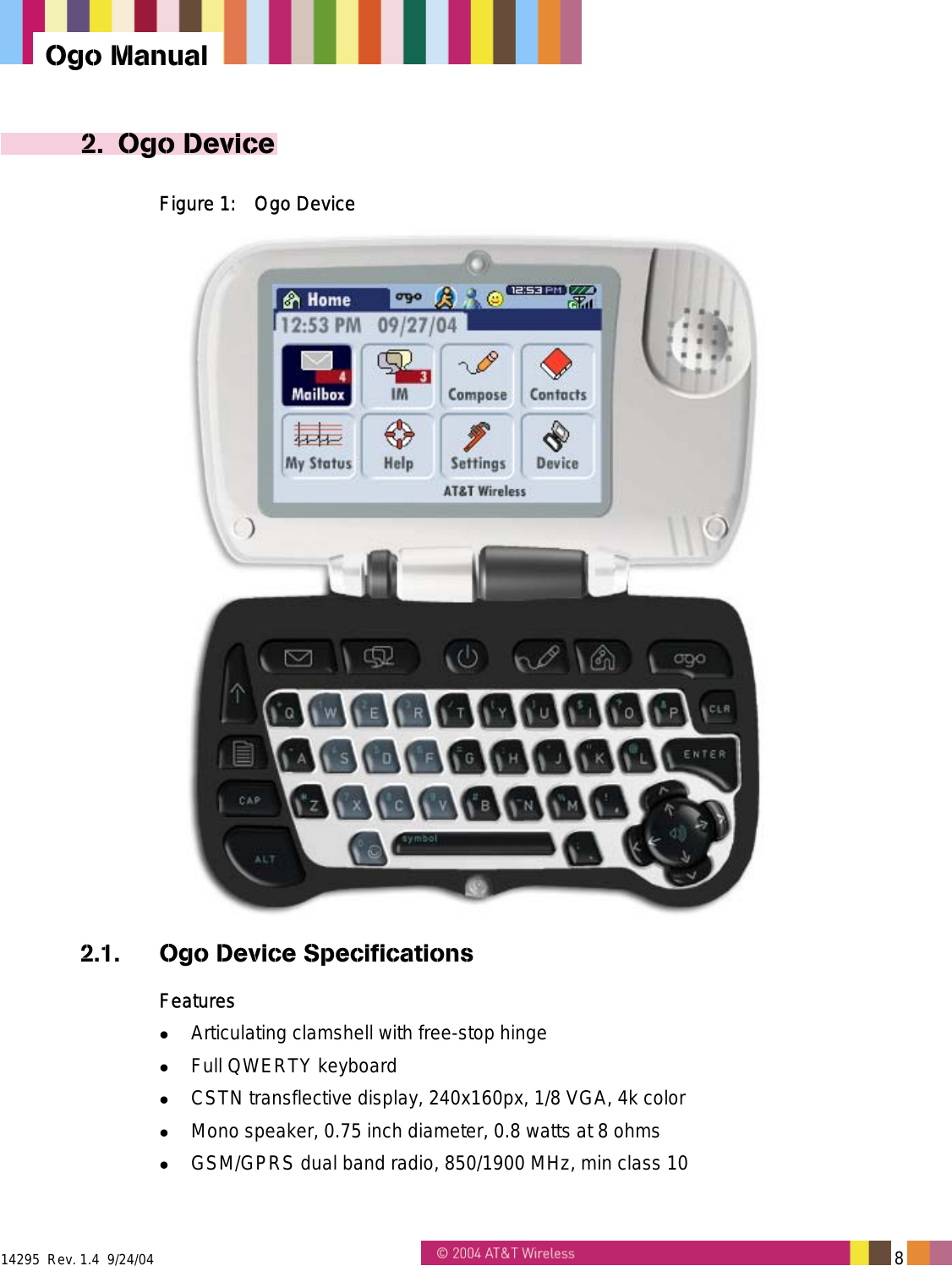  14295  Rev. 1.4  9/24/04   8   Ogo Manual 2. Ogo Device Figure 1:  Ogo Device  2.1.  Ogo Device Specifications Features   Articulating clamshell with free-stop hinge   Full QWERTY keyboard   CSTN transflective display, 240x160px, 1/8 VGA, 4k color   Mono speaker, 0.75 inch diameter, 0.8 watts at 8 ohms   GSM/GPRS dual band radio, 850/1900 MHz, min class 10 