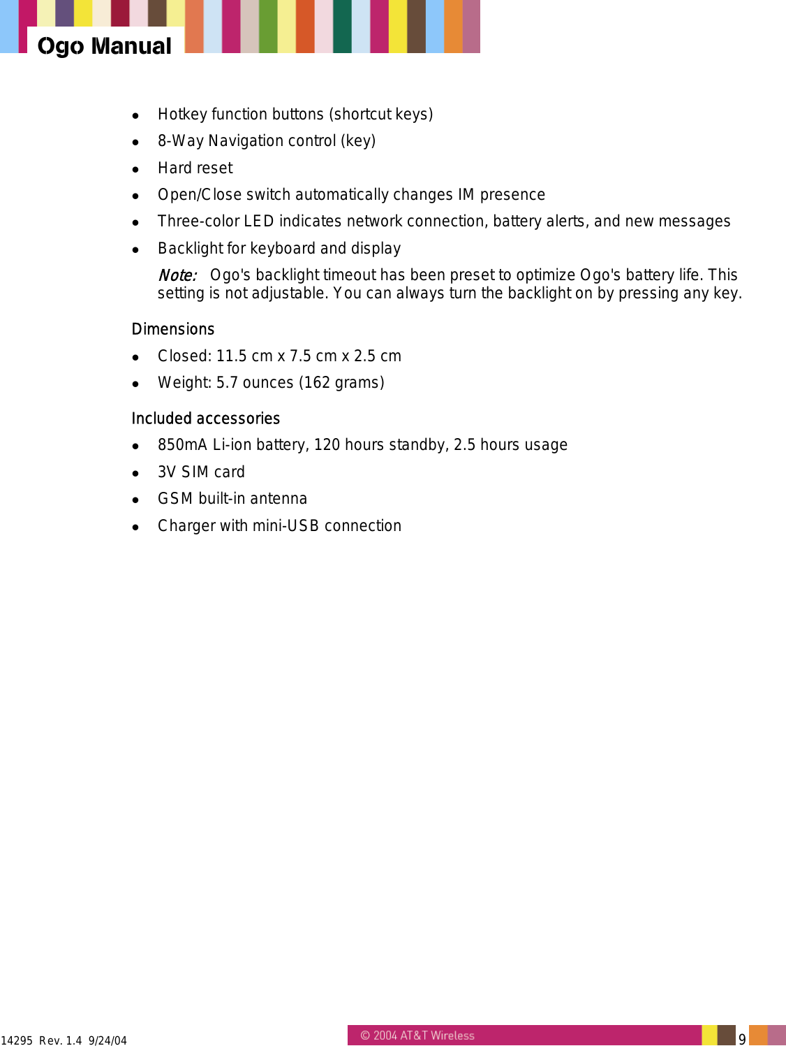 14295  Rev. 1.4  9/24/04   9   Ogo Manual   Hotkey function buttons (shortcut keys)   8-Way Navigation control (key)   Hard reset   Open/Close switch automatically changes IM presence   Three-color LED indicates network connection, battery alerts, and new messages   Backlight for keyboard and display Note:   Ogo's backlight timeout has been preset to optimize Ogo's battery life. This setting is not adjustable. You can always turn the backlight on by pressing any key. Dimensions   Closed: 11.5 cm x 7.5 cm x 2.5 cm   Weight: 5.7 ounces (162 grams) Included accessories   850mA Li-ion battery, 120 hours standby, 2.5 hours usage   3V SIM card   GSM built-in antenna   Charger with mini-USB connection 