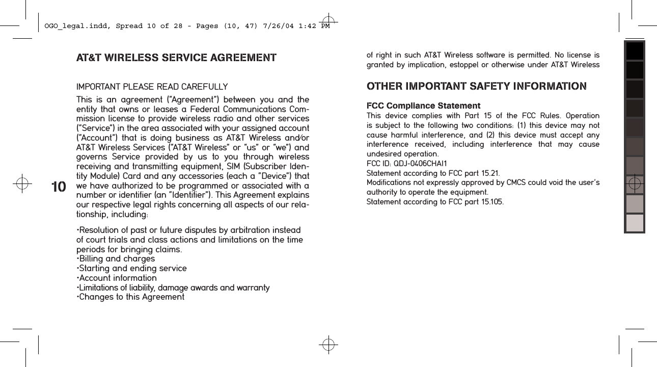  &bull;Resolution of past or future disputes by arbitration instead of court trials and class actions and limitations on the time periods for bringing claims.&bull;Billing and charges&bull;Starting and ending service&bull;Account information&bull;Limitations of liability, damage awards and warranty&bull;Changes to this Agreement 10OTHER IMPORTANT SAFETY INFORMATIONFCC Compliance StatementThis  device  complies  with  Part  15  of  the  FCC  Rules.  Operation  is subject  to  the following  two  conditions: (1) this  device may not cause  harmful  interference,  and  (2)  this  device  must accept  any interference  received,  including  interference  that  may  cause undesired operation.FCC ID: QDJ-0406CHAI1Statement according to FCC part 15.21.Modifications not expressly approved by CMCS could void the user&rsquo;s authority to operate the equipment.Statement according to FCC part 15.105.of right in such AT&amp;T Wireless software is permitted. No license is granted by implication, estoppel or otherwise under AT&amp;T Wireless  AT&amp;T WIRELESS SERVICE AGREEMENTIMPORTANT PLEASE READ CAREFULLYThis  is  an  agreement  (&ldquo;Agreement&rdquo;)  between  you  and  the  entity that owns or leases a Federal Communications Com-mission license to provide wireless radio and other services (&ldquo;Service&rdquo;) in the area associated with your assigned account (&ldquo;Account&rdquo;) that is doing business as  AT&amp;T Wireless and/or AT&amp;T Wireless Services (&ldquo;AT&amp;T Wireless&rdquo; or &ldquo;us&rdquo; or &ldquo;we&rdquo;) and governs  Service  provided  by  us  to  you  through  wireless  receiving and transmitting equipment, SIM (Subscriber Iden-tity Module) Card and any accessories (each a &ldquo;Device&rdquo;) that we have authorized to be programmed or associated with a number or identifier (an &ldquo;Identifier&rdquo;). This Agreement explains our respective legal rights concerning all aspects of our rela-tionship, including:OGO_legal.indd, Spread 10 of 28 - Pages (10, 47) 7/26/04 1:42 PM 