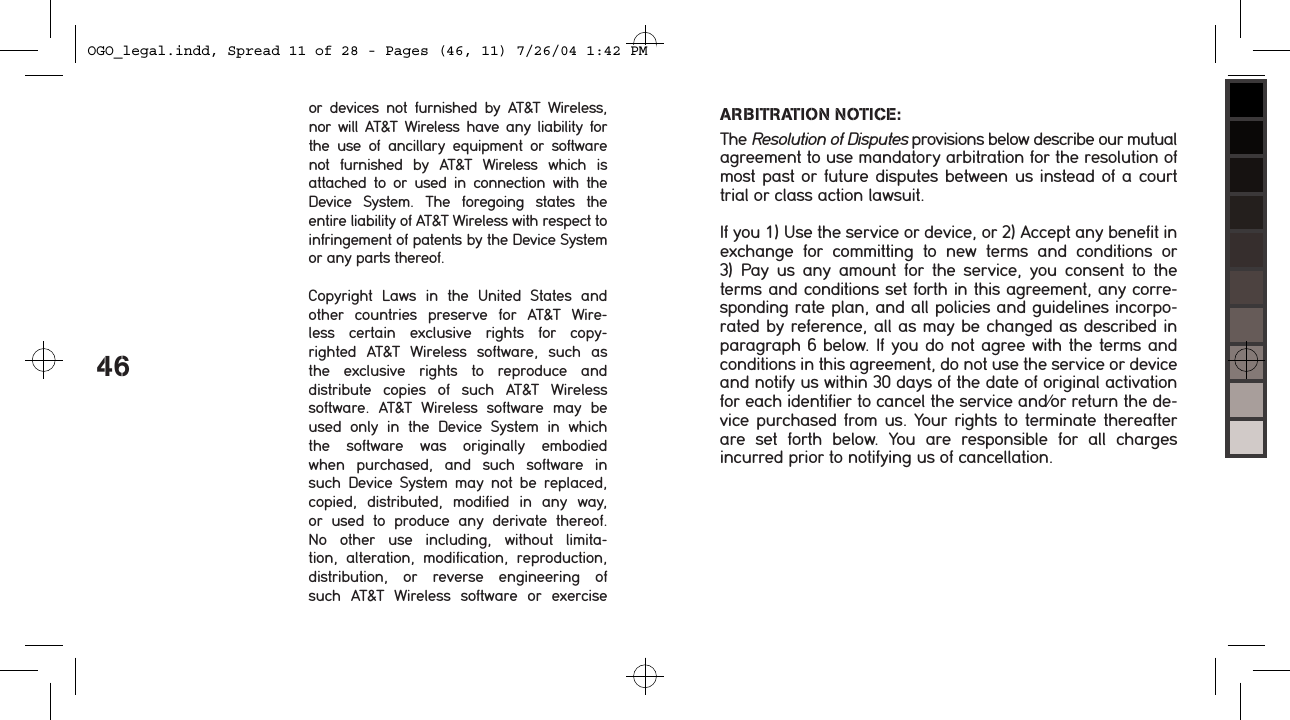 46or  devices  not  furnished  by  AT&amp;T  Wireless, nor will AT&amp;T Wireless  have  any liability  for the  use  of  ancillary  equipment  or  software not  furnished  by  AT&amp;T  Wireless  which  is  attached  to  or  used  in  connection  with  the  Device  System.  The  foregoing  states  the  entire liability of AT&amp;T Wireless with respect to infringement of patents by the Device System or any parts thereof.Copyright  Laws  in  the  United  States  and other  countries  preserve  for  AT&amp;T  Wire-less  certain  exclusive  rights  for  copy-righted  AT&amp;T  Wireless  software,  such  as the  exclusive  rights  to  reproduce  and  distribute  copies  of  such  AT&amp;T  Wireless software.  AT&amp;T  Wireless  software  may  be used  only  in  the  Device  System  in  which the  software  was  originally  embodied when  purchased,  and  such  software  in such  Device  System  may  not  be  replaced, copied,  distributed,  modified  in  any  way, or  used  to  produce  any  derivate  thereof. No  other  use  including,  without  limita-tion,  alteration,  modification,  reproduction, distribution,  or  reverse  engineering  of such  AT&amp;T  Wireless  software  or  exercise ARBITRATION NOTICE: The Resolution of Disputes provisions below describe our mutual agreement to use mandatory arbitration for the resolution of most past or future disputes between us instead of a court trial or class action lawsuit.If you 1) Use the service or device, or 2) Accept any benefit in exchange  for  committing  to  new  terms  and  conditions  or  3)  Pay  us  any  amount  for  the  service, you  consent  to  the terms and conditions set forth in this agreement, any corre-sponding rate plan, and all policies and guidelines incorpo-rated by reference, all as may be changed as described in paragraph 6 below. If you do not agree with the terms and conditions in this agreement, do not use the service or device and notify us within 30 days of the date of original activation for each identifier to cancel the service and/or return the de-vice purchased from us. Your rights to terminate thereafter are  set  forth  below.  You  are  responsible  for  all  charges  incurred prior to notifying us of cancellation.OGO_legal.indd, Spread 11 of 28 - Pages (46, 11) 7/26/04 1:42 PM 