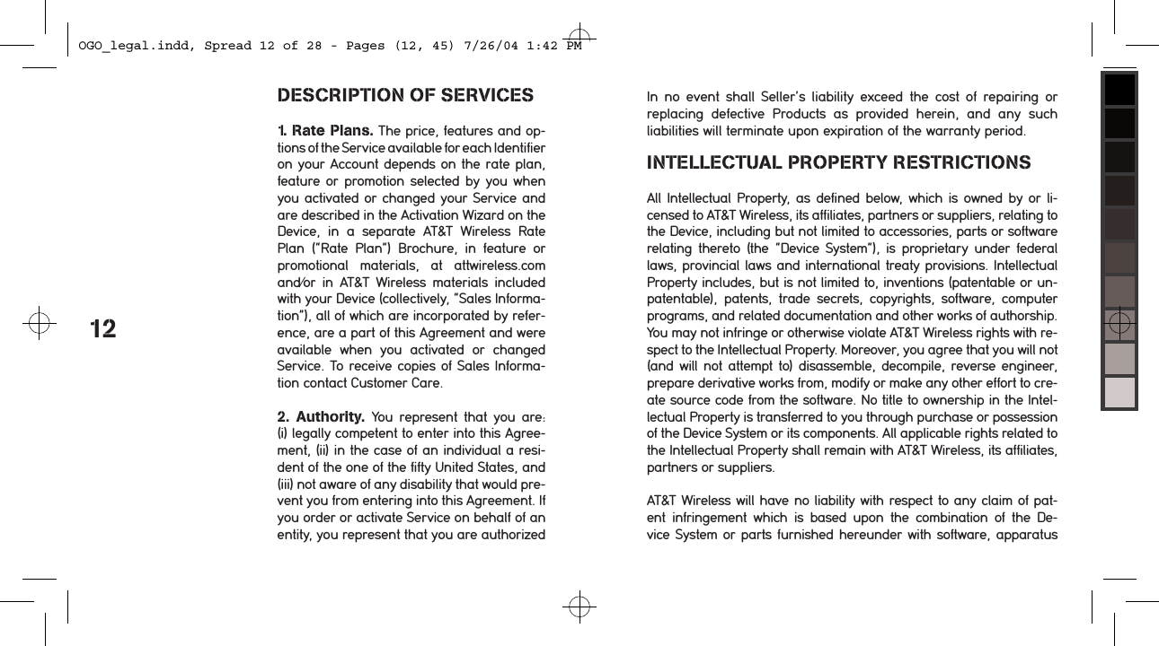 DESCRIPTION OF SERVICES1. Rate Plans. The price, features and op-tions of the Service available for each Identifier  on your Account depends on the rate plan, feature or  promotion selected by you when you activated or changed your Service and are described in the Activation Wizard on the  Device,  in  a  separate  AT&amp;T  Wireless  Rate Plan  (&ldquo;Rate  Plan&rdquo;)  Brochure,  in  feature  or promotional  materials,  at  attwireless.com and/or  in  AT&amp;T  Wireless  materials  included with your Device (collectively, &ldquo;Sales Informa-tion&rdquo;), all of which are incorporated by refer-ence, are a part of this Agreement and were available  when  you  activated  or  changed Service. To receive copies of Sales Informa-tion contact Customer Care. 2.  Authority.  You  represent  that  you  are: (i) legally competent to enter into this Agree-ment, (ii) in the case of an individual a resi-dent of the one of the fifty United States, and (iii) not aware of any disability that would pre-vent you from entering into this Agreement. If you order or activate Service on behalf of an entity, you represent that you are authorized 12In  no  event  shall  Seller&rsquo;s  liability  exceed  the  cost  of  repairing  or replacing  defective  Products  as  provided  herein,  and  any  such  liabilities will terminate upon expiration of the warranty period.INTELLECTUAL PROPERTY RESTRICTIONSAll Intellectual Property,  as defined  below,  which is owned by or li-censed to AT&amp;T Wireless, its affiliates, partners or suppliers, relating to the Device, including but not limited to accessories, parts or software relating  thereto  (the  &ldquo;Device  System&rdquo;),  is  proprietary  under  federal laws, provincial laws and international treaty provisions. Intellectual Property includes, but is not limited to, inventions (patentable or un-patentable),  patents,  trade  secrets,  copyrights,  software,  computer programs, and related documentation and other works of authorship. You may not infringe or otherwise violate AT&amp;T Wireless rights with re-spect to the Intellectual Property. Moreover, you agree that you will not (and  will not attempt to) disassemble, decompile, reverse engineer,  prepare derivative works from, modify or make any other effort to cre-ate source code from the software. No title to ownership in the Intel-lectual Property is transferred to you through purchase or possession of the Device System or its components. All applicable rights related to the Intellectual Property shall remain with AT&amp;T Wireless, its affiliates, partners or suppliers.AT&amp;T Wireless will have no liability with respect to any claim of pat-ent  infringement  which  is  based  upon  the  combination  of  the  De-vice  System or parts furnished hereunder with software, apparatus OGO_legal.indd, Spread 12 of 28 - Pages (12, 45) 7/26/04 1:42 PM 
