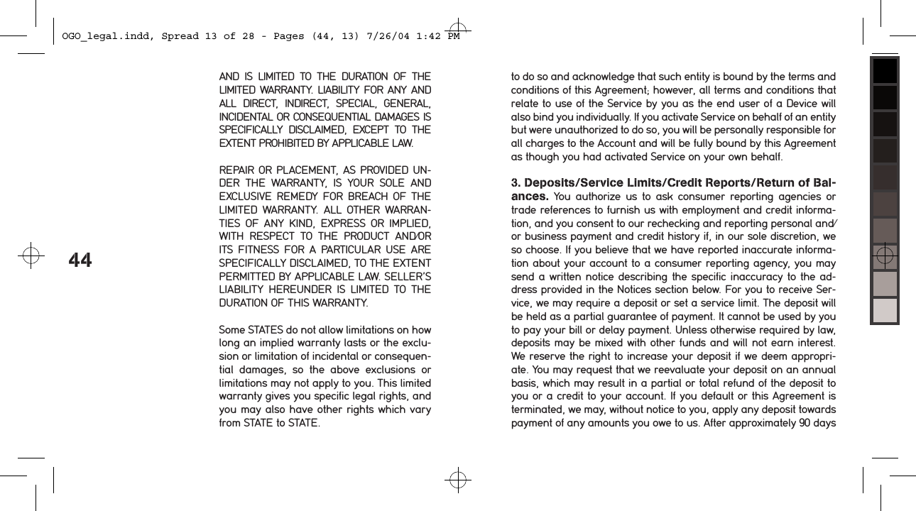 44AND  IS  LIMITED  TO  THE  DURATION  OF  THE LIMITED WARRANTY. LIABILITY FOR ANY AND ALL  DIRECT,  INDIRECT,  SPECIAL,  GENERAL, INCIDENTAL OR CONSEQUENTIAL DAMAGES IS SPECIFICALLY  DISCLAIMED,  EXCEPT  TO  THE EXTENT PROHIBITED BY APPLICABLE LAW.REPAIR OR PLACEMENT, AS PROVIDED UN-DER  THE  WARRANTY,  IS  YOUR  SOLE  AND EXCLUSIVE  REMEDY FOR  BREACH  OF  THE LIMITED  WARRANTY.  ALL  OTHER  WARRAN-TIES  OF  ANY  KIND,  EXPRESS  OR  IMPLIED, WITH  RESPECT  TO  THE  PRODUCT  AND/OR ITS  FITNESS  FOR  A  PARTICULAR  USE  ARE SPECIFICALLY DISCLAIMED, TO THE EXTENT PERMITTED BY APPLICABLE LAW. SELLER&rsquo;S LIABILITY  HEREUNDER  IS  LIMITED  TO  THE DURATION OF THIS WARRANTY.Some STATES do not allow limitations on how long an implied warranty lasts or the exclu-sion or limitation of incidental or consequen-tial  damages,  so  the  above  exclusions  or limitations may not apply to you. This limited warranty gives you specific legal rights, and you may also have other rights which vary from STATE to STATE.to do so and acknowledge that such entity is bound by the terms and conditions of this Agreement; however, all terms and conditions that relate to use of the Service by you as the end user of a Device will also bind you individually. If you activate Service on behalf of an entity but were unauthorized to do so, you will be personally responsible for all charges to the Account and will be fully bound by this Agreement as though you had activated Service on your own behalf. 3. Deposits/Service Limits/Credit Reports/Return of Bal-ances.  You  authorize  us  to  ask  consumer  reporting  agencies  or trade references to furnish us with employment and credit informa-tion, and you consent to our rechecking and reporting personal and/or business payment and credit history if, in our sole discretion, we so choose. If you believe that we have reported inaccurate informa-tion about your account to a consumer reporting agency, you may send a written notice describing the specific inaccuracy to the ad-dress provided in the Notices section below. For you to receive Ser-vice, we may require a deposit or set a service limit. The deposit will be held as a partial guarantee of payment. It cannot be used by you to pay your bill or delay payment. Unless otherwise required by law, deposits may be mixed with other funds and will not earn interest. We reserve the right to increase your deposit if we deem appropri-ate. You may request that we reevaluate your deposit on an annual basis, which may result in a partial or total refund of the deposit to you or a credit to your account. If you default or this Agreement is terminated, we may, without notice to you, apply any deposit towards payment of any amounts you owe to us. After approximately 90 days OGO_legal.indd, Spread 13 of 28 - Pages (44, 13) 7/26/04 1:42 PM 