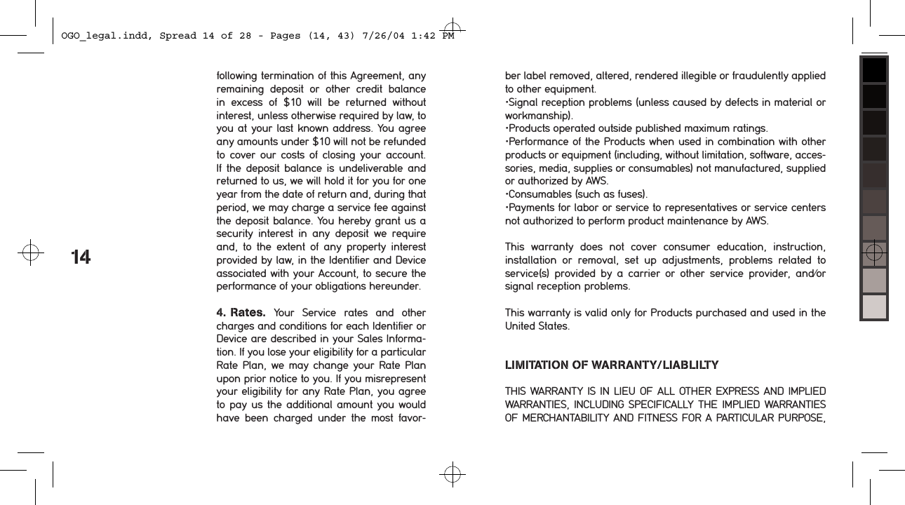 following termination of this Agreement, any remaining  deposit  or  other  credit  balance  in  excess  of  $10  will  be  returned  without  interest, unless otherwise required by law, to you at your last known address. You agree any amounts under $10 will not be refunded to cover  our costs of  closing your  account. If the deposit  balance  is  undeliverable and returned to us, we will hold it for you for one year from the date of return and, during that period, we may charge a service fee against the deposit balance. You hereby grant us a security  interest  in  any  deposit  we  require and,  to  the  extent  of  any  property  interest provided by law, in the Identifier and Device associated with your Account, to secure the performance of your obligations hereunder. 4. Rates.  Your  Service  rates  and  other charges and conditions for each Identifier or Device are described in your Sales Informa-tion. If you lose your eligibility for a particular Rate Plan, we may change your Rate  Plan upon prior notice to you. If you misrepresent your eligibility for any Rate Plan, you agree to pay us the additional amount you would have  been  charged  under  the  most  favor-14ber label removed, altered, rendered illegible or fraudulently applied to other equipment.&bull;Signal reception problems (unless caused by defects in material or workmanship).&bull;Products operated outside published maximum ratings.&bull;Performance of the Products when used in combination with other products or equipment (including, without limitation, software, acces-sories, media, supplies or consumables) not manufactured, supplied or authorized by AWS.&bull;Consumables (such as fuses).&bull;Payments for labor or service to representatives or service centers not authorized to perform product maintenance by AWS.This  warranty  does  not  cover  consumer  education,  instruction, installation  or  removal,  set  up  adjustments,  problems  related  to service(s)  provided  by  a  carrier  or  other  service  provider,  and/or signal reception problems.This warranty is valid only for Products purchased and used in the United States.LIMITATION OF WARRANTY/LIABLILTYTHIS  WARRANTY IS IN LIEU OF ALL OTHER EXPRESS AND IMPLIED WARRANTIES,  INCLUDING SPECIFICALLY THE IMPLIED  WARRANTIES OF MERCHANTABILITY AND FITNESS FOR A PARTICULAR PURPOSE, OGO_legal.indd, Spread 14 of 28 - Pages (14, 43) 7/26/04 1:42 PM 