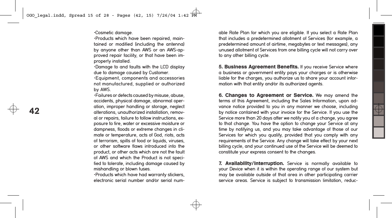 42&bull;Cosmetic damage.&bull;Products which have been repaired, main-tained  or  modified  (including  the  antenna) by anyone other than AWS  or  an  AWS-ap-proved repair facility, or that have been im-properly installed.&bull;Damage to and faults with the LCD display due to damage caused by Customer.&bull;Equipment, components and accessories not manufactured, supplied or authorized by AWS.&bull;Failures or defects caused by misuse, abuse, accidents, physical damage, abnormal oper-ation, improper handling or storage, neglect alterations, unauthorized installation, remov-al or repairs, failure to follow instructions, ex-posure to fire, water or excessive moisture or dampness, floods or extreme changes in cli-mate or temperature, acts of God, riots, acts of terrorism, spills of food or liquids, viruses, or  other  software  flaws  introduced into  the product, or other acts which are not the fault of AWS and which the Product is not speci-fied to tolerate, including damage caused by mishandling or blown fuses.&bull;Products which have had warranty stickers, electronic serial number and/or serial num-able Rate Plan for which you are eligible. If you select a Rate Plan that includes a predetermined allotment of Services (for example, a predetermined amount of airtime, megabytes or text messages), any unused allotment of Services from one billing cycle will not carry over to any other billing cycle.5. Business Agreement Benefits. If you receive Service where a business or government entity pays your charges or is otherwise liable for the charges, you authorize us to share your account infor-mation with that entity and/or its authorized agents.  6.  Changes  to  Agreement  or  Service.  We  may  amend  the terms of this Agreement, including the Sales Information, upon ad-vance notice provided to you in any manner we choose, including by notice contained with your invoice for the Service. If you use the Service more than 20 days after we notify you of a change, you agree to that change. You have the option to change your Service at any time by notifying us, and you may take advantage of those of our Services for  which you qualify, provided that  you comply with  any requirements of the Service. Any change will take effect by your next billing cycle, and your continued use of the Service will be deemed to constitute your express consent to the changes. 7.  Availability/Interruption.  Service  is  normally  available  to your Device when it is within the operating range of our system but may be available outside of that area in other participating carrier service  areas. Service is  subject  to  transmission  limitation, reduc-OGO_legal.indd, Spread 15 of 28 - Pages (42, 15) 7/26/04 1:42 PM 