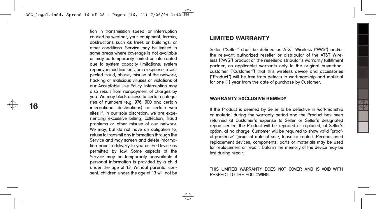 tion  in  transmission  speed,  or  interruption caused by weather, your equipment, terrain,  obstructions  such  as  trees  or  buildings,  or other  conditions.  Service  may  be  limited  in some areas where coverage is not available or may be temporarily limited or interrupted due  to  system  capacity  limitations,  system  repairs or modifications, or in response to sus-pected fraud, abuse, misuse of the network, hacking or malicious viruses or violations of our Acceptable Use Policy. Interruption may also result from nonpayment of charges by you. We may block access to certain catego-ries  of  numbers  (e.g.  976,  900  and  certain  international  destinations)  or  certain  web sites if, in our sole discretion, we are expe-riencing  excessive  billing,  collection,  fraud problems  or  other  misuse  of  our  network. We  may,  but  do  not have an  obligation to,  refuse to transmit any information through the Service and may screen and delete informa-tion prior to delivery to you or the Device as  permitted  by  law.  Some  aspects  of  the  Service  may  be  temporarily  unavailable  if personal information is provided by  a  child under the age of 13. Without parental con-sent, children under the age of 13 will not be 16LIMITED WARRANTYSeller  (&ldquo;Seller&rdquo;  shall  be  defined  as  AT&amp;T  Wireless  (&ldquo;AWS&rdquo;)  and/or the  relevant  authorized  reseller  or  distributor  of  the  AT&amp;T  Wire-less (&ldquo;AWS&rdquo;) product or the reseller/distributor&rsquo;s warranty fulfillment partner,  as  applicable)  warrants  only  to  the  original  buyer/end-customer  (&ldquo;Customer&rdquo;)  that  this  wireless  device  and  accessories (&ldquo;Product&rdquo;) will be free from defects in workmanship and material for one (1) year from the date of purchase by Customer. WARRANTY EXCLUSIVE REMEDYIf the  Product  is deemed  by Seller  to be defective  in workmanship or material  during  the warranty  period  and the  Product has  been returned  at  Customer&rsquo;s  expense  to  Seller  or  Seller&rsquo;s  designated  repair  center,  the  Product  will  be  repaired  or  replaced,  at  Seller&rsquo;s option, at no charge. Customer will be required to show valid &ldquo;proof-of-purchase&rdquo;  (proof  of date  of sale, lease or  rental). Reconditioned replacement  devices, components, parts or materials may be used for replacement or repair. Data in the memory of the device may be lost during repair. THIS  LIMITED  WARRANTY  DOES  NOT  COVER  AND  IS  VOID  WITH  RESPECT TO THE FOLLOWING:OGO_legal.indd, Spread 16 of 28 - Pages (16, 41) 7/26/04 1:42 PM 