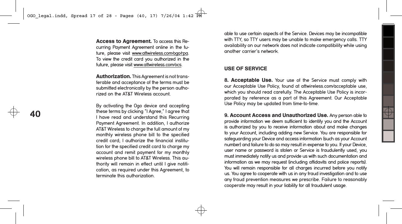 40Access to Agreement. To access this Re-curring Payment Agreement online in  the fu-ture,  please visit www.attwireless.com/ogo/rpa.  To view the credit card you authorized in the future, please visit www.attwireless.com/ocs. Authorization. This Agreement is not trans-ferable and acceptance of the terms must be submitted electronically by the person autho-rized on the AT&amp;T Wireless account. By activating the Ogo device and accepting these terms by clicking &ldquo;I Agree,&rdquo; I agree that I have read and understand this Recurring Payment Agreement. In addition, I authorize AT&amp;T Wireless to charge the full amount of my monthly wireless phone bill  to the  specified credit card; I authorize the financial institu-tion for the specified credit card to charge my account and remit payment for my monthly wireless phone bill to AT&amp;T Wireless. This au-thority will remain in effect until I give notifi-cation, as required under this Agreement, to terminate this authorization.able to use certain aspects of the Service. Devices may be incompatible with TTY, so TTY users may be unable to make emergency calls. TTY availability on our network does not indicate compatibility while using another carrier&rsquo;s network. USE OF SERVICE8.  Acceptable  Use.  Your  use  of  the  Service  must  comply  with our Acceptable Use Policy, found at attwireless.com/acceptable use, which you should read carefully. The Acceptable Use Policy is incor-porated by reference as a part of this Agreement. Our Acceptable Use Policy may be updated from time-to-time.9. Account Access and Unauthorized Use. Any person able to provide information we deem sufficient to identify you and the Account is authorized by you to receive information about and make changes to your Account, including adding new Service. You are responsible for safeguarding your Device and access information (such as your Account number) and failure to do so may result in expense to you. If your Device, user name or password is stolen or Service is fraudulently used, you must immediately notify us and provide us with such documentation and information as we may request (including affidavits and police reports). You will remain responsible for all charges incurred before you notify us. You agree to cooperate with us in any fraud investigation and to use any fraud prevention measures we prescribe. Failure to reasonably cooperate may result in your liability for all fraudulent usage. OGO_legal.indd, Spread 17 of 28 - Pages (40, 17) 7/26/04 1:42 PM 