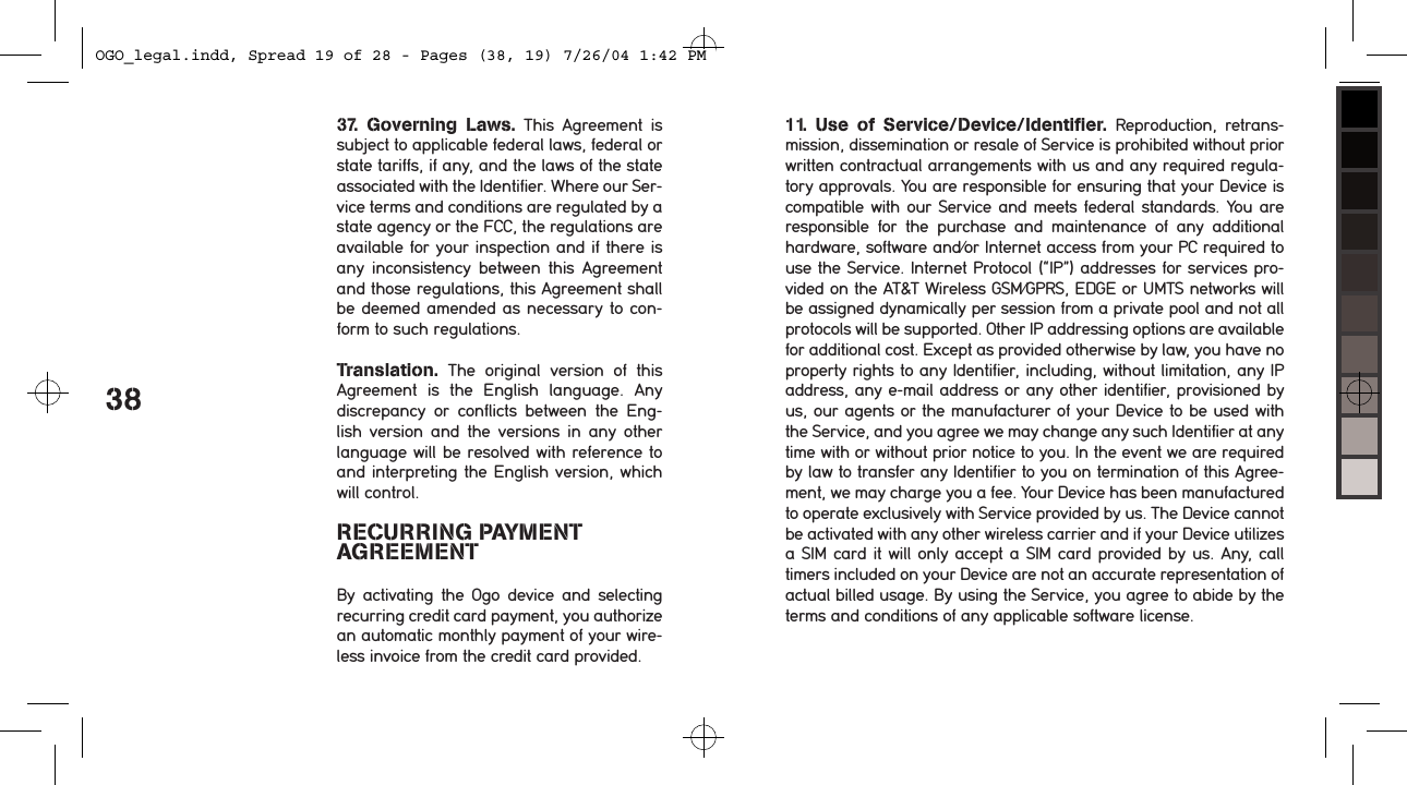 3837.  Governing  Laws.  This  Agreement  is subject to applicable federal laws, federal or state tariffs, if any, and the laws of the state associated with the Identifier. Where our Ser-vice terms and conditions are regulated by a state agency or the FCC, the regulations are available for your inspection and if there is any  inconsistency  between  this  Agreement and those regulations, this Agreement shall be deemed amended as necessary to con-form to such regulations.Translation.  The  original  version  of  this Agreement  is  the  English  language.  Any discrepancy  or  conflicts  between  the  Eng-lish  version  and  the  versions  in  any  other language will be resolved with reference to and interpreting the English version, which will control.RECURRING PAYMENT AGREEMENTBy  activating  the  Ogo  device  and  selecting recurring credit card payment, you authorize an automatic monthly payment of your wire-less invoice from the credit card provided.11.  Use  of  Service/Device/Identifier.  Reproduction,  retrans-mission, dissemination or resale of Service is prohibited without prior written contractual arrangements with us and any required regula-tory approvals. You are responsible for ensuring that your Device is compatible with our Service and meets federal standards. You are responsible  for  the  purchase  and  maintenance  of  any  additional hardware, software and/or Internet access from your PC required to use the Service. Internet Protocol (&ldquo;IP&rdquo;) addresses for services pro-vided on the AT&amp;T Wireless GSM/GPRS, EDGE or UMTS networks will be assigned dynamically per session from a private pool and not all protocols will be supported. Other IP addressing options are available for additional cost. Except as provided otherwise by law, you have no property rights to any Identifier, including, without limitation, any IP address, any e-mail address or any other identifier, provisioned by us, our agents or the manufacturer of your Device to be used with the Service, and you agree we may change any such Identifier at any time with or without prior notice to you. In the event we are required by law to transfer any Identifier to you on termination of this Agree-ment, we may charge you a fee. Your Device has been manufactured to operate exclusively with Service provided by us. The Device cannot be activated with any other wireless carrier and if your Device utilizes a SIM card it will only accept a SIM card provided by us. Any, call  timers included on your Device are not an accurate representation of actual billed usage. By using the Service, you agree to abide by the terms and conditions of any applicable software license.OGO_legal.indd, Spread 19 of 28 - Pages (38, 19) 7/26/04 1:42 PM 