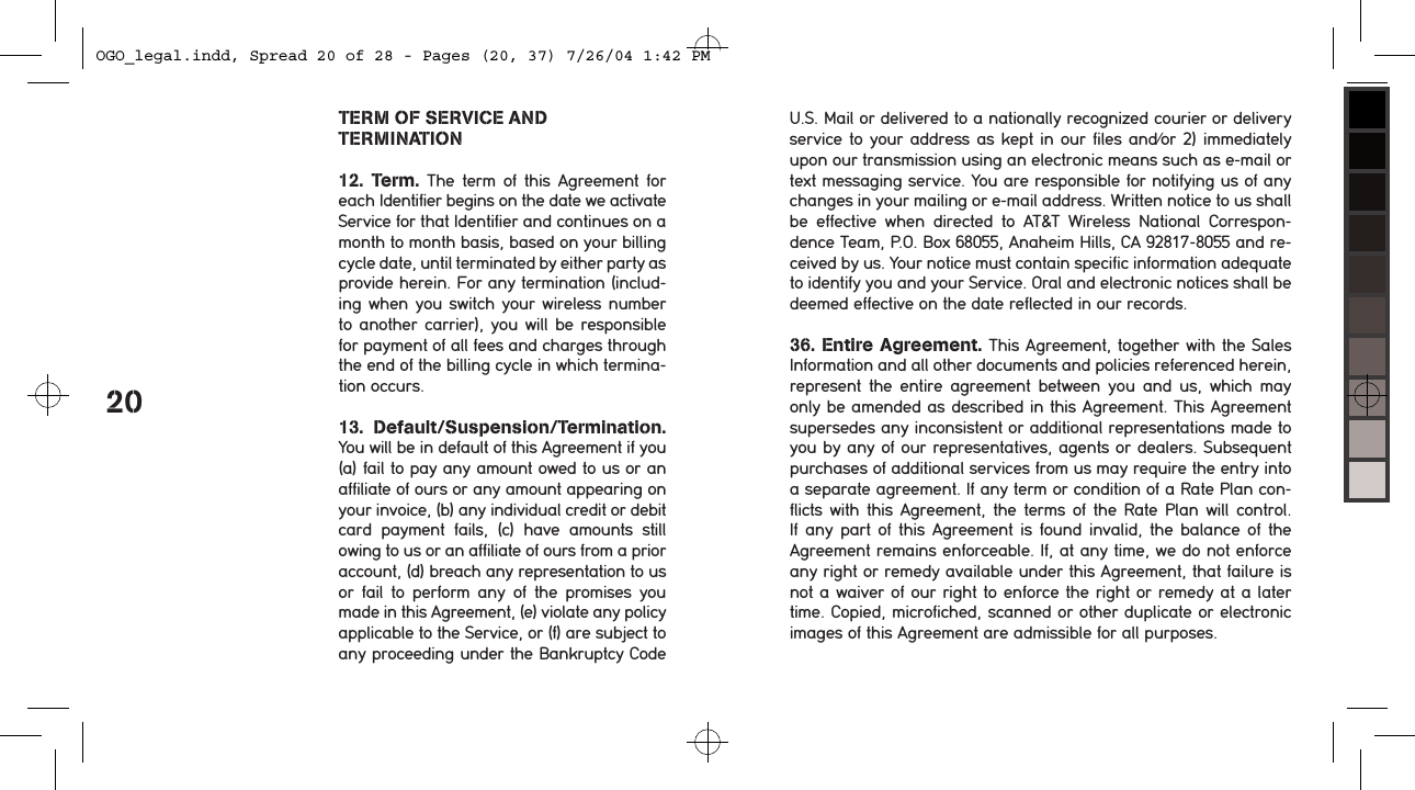 20TERM OF SERVICE AND  TERMINATION12.  Term.  The  term  of  this  Agreement  for each Identifier begins on the date we activate Service for that Identifier and continues on a month to month basis, based on your billing cycle date, until terminated by either party as  provide herein. For any termination (includ-ing when you switch your  wireless number to another  carrier),  you will be  responsible for payment of all fees and charges through the end of the billing cycle in which termina-tion occurs. 13.  Default/Suspension/Termination. You will be in default of this Agreement if you (a) fail to pay any amount owed to us or an  affiliate of ours or any amount appearing on your invoice, (b) any individual credit or debit card  payment  fails,  (c)  have  amounts  still  owing to us or an affiliate of ours from a prior account, (d) breach any representation to us or  fail  to  perform  any  of  the  promises  you made in this Agreement, (e) violate any policy applicable to the Service, or (f) are subject to any proceeding under the Bankruptcy Code U.S. Mail or delivered to a nationally recognized courier or delivery service to your address as kept in our files and/or 2)  immediately upon our transmission using an electronic means such as e-mail or text messaging service. You are responsible for notifying us of any changes in your mailing or e-mail address. Written notice to us shall be  effective  when  directed  to  AT&amp;T  Wireless  National  Correspon-dence Team, P.O. Box 68055, Anaheim Hills, CA 92817-8055 and re-ceived by us. Your notice must contain specific information adequate to identify you and your Service. Oral and electronic notices shall be deemed effective on the date reflected in our records. 36. Entire Agreement. This Agreement, together with the Sales Information and all other documents and policies referenced herein, represent  the  entire  agreement  between  you  and  us,  which  may only be amended as described in this Agreement. This Agreement supersedes any inconsistent or additional representations made to you by any of our representatives, agents or dealers. Subsequent purchases of additional services from us may require the entry into a separate agreement. If any term or condition of a Rate Plan con-flicts with this Agreement, the terms of the Rate  Plan  will  control. If any  part  of  this  Agreement  is  found  invalid,  the  balance  of  the Agreement remains enforceable. If, at any time, we do not enforce any right or remedy available under this Agreement, that failure is not a waiver of our right to enforce the right or remedy at a later time. Copied, microfiched, scanned or other duplicate or electronic images of this Agreement are admissible for all purposes.OGO_legal.indd, Spread 20 of 28 - Pages (20, 37) 7/26/04 1:42 PM 