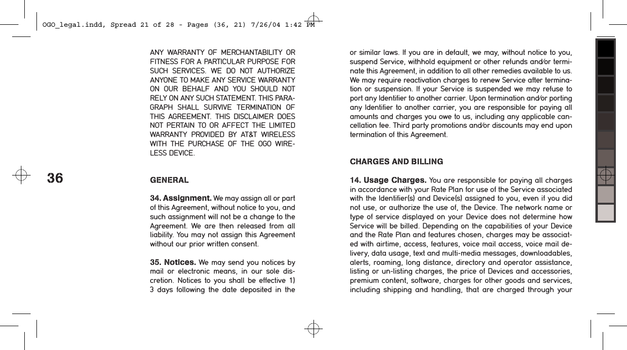 36ANY  WARRANTY  OF  MERCHANTABILITY  OR FITNESS FOR A PARTICULAR PURPOSE FOR SUCH  SERVICES.  WE  DO  NOT  AUTHORIZE ANYONE TO MAKE ANY SERVICE WARRANTY ON  OUR  BEHALF  AND  YOU  SHOULD  NOT RELY ON ANY SUCH STATEMENT. THIS PARA-GRAPH  SHALL  SURVIVE  TERMINATION  OF THIS  AGREEMENT.  THIS  DISCLAIMER  DOES NOT PERTAIN  TO  OR  AFFECT  THE  LIMITED WARRANTY  PROVIDED  BY  AT&amp;T  WIRELESS WITH  THE  PURCHASE  OF  THE  OGO  WIRE-LESS DEVICE. GENERAL34. Assignment. We may assign all or part of this Agreement, without notice to you, and such assignment will not be a change to the Agreement.  We are  then  released  from  all liability. You may not assign this Agreement without our prior written consent.35. Notices. We may send you notices by mail  or  electronic  means,  in  our  sole  dis-cretion. Notices  to  you  shall  be effective 1) 3  days  following  the  date  deposited  in  the or similar laws. If you are in default, we may, without notice to you, suspend Service, withhold equipment or other refunds and/or termi-nate this Agreement, in addition to all other remedies available to us. We may require reactivation charges to renew Service after termina-tion or suspension. If your Service is suspended we may refuse to port any Identifier to another carrier. Upon termination and/or porting any Identifier to another carrier, you are responsible for paying all amounts and charges you owe to us, including any applicable can-cellation fee. Third party promotions and/or discounts may end upon termination of this Agreement.CHARGES AND BILLING14. Usage Charges. You are responsible for paying all charges in accordance with your Rate Plan for use of the Service associated with the Identifier(s) and Device(s) assigned to you, even if you did not use, or authorize the use of, the Device. The network name or type of service displayed on your Device does not determine how Service will be billed. Depending on the capabilities of your Device and the Rate Plan and features chosen, charges may be associat-ed with airtime, access, features, voice mail access, voice mail de-livery, data usage, text and multi-media messages, downloadables, alerts, roaming, long distance, directory and operator assistance, listing or un-listing charges, the price of Devices and accessories, premium content, software, charges for other goods and services, including shipping and  handling,  that  are  charged  through  your OGO_legal.indd, Spread 21 of 28 - Pages (36, 21) 7/26/04 1:42 PM 