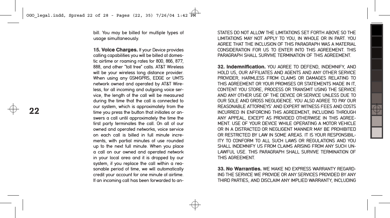 22bill. You may be billed for multiple types of usage simultaneously. 15. Voice Charges. If your Device provides calling capabilities you will be billed at domes-tic airtime or roaming rates for 800, 866, 877, 888, and other &ldquo;toll free&rdquo; calls. AT&amp;T Wireless will be your wireless long distance provider. When  using any  GSM/GPRS, EDGE or  UMTS network owned and operated by AT&amp;T Wire-less, for all incoming and outgoing voice ser-vice, the length of the call will be measured during the time that the call is connected to our system, which is approximately from the time you press the button that initiates or an-swers a call until approximately the time the first  party terminates the call. On  all of our owned and operated networks, voice service on  each  call  is  billed  in  full  minute  incre-ments,  with  partial  minutes  of  use rounded up to  the next full minute. When you place a call on  our owned and operated network in your  local area and it is dropped by our system, if you replace the call within a rea-sonable period of time, we will automatically credit your account for one minute of airtime. If an incoming call has been forwarded to an-STATES DO NOT ALLOW THE LIMITATIONS SET FORTH ABOVE SO THE LIMITATIONS MAY  NOT APPLY TO YOU, IN WHOLE OR IN PART. YOU AGREE THAT THE INCLUSION OF THIS PARAGRAPH WAS A MATERIAL CONSIDERATION  FOR  US  TO  ENTER  INTO  THIS  AGREEMENT.  THIS PARAGRAPH SHALL SURVIVE TERMINATION OF THIS AGREEMENT.32. Indemnification. YOU AGREE TO DEFEND, INDEMNIFY, AND HOLD US, OUR AFFILIATES AND AGENTS AND ANY OTHER SERVICE PROVIDER,  HARMLESS  FROM  CLAIMS  OR  DAMAGES  RELATING  TO THIS AGREEMENT OR YOUR PROMISES OR STATEMENTS MADE IN IT, CONTENT YOU STORE, PROCESS OR TRANSMIT USING THE SERVICE AND ANY OTHER USE OF THE DEVICE OR SERVICE UNLESS DUE TO OUR SOLE AND GROSS NEGLIGENCE. YOU ALSO AGREE TO PAY OUR REASONABLE ATTORNEYS&rsquo; AND EXPERT WITNESS FEES AND COSTS INCURRED IN ENFORCING THIS AGREEMENT, INCLUDING THROUGH ANY  APPEAL,  EXCEPT AS  PROVIDED OTHERWISE IN  THIS  AGREE-MENT. USE OF YOUR DEVICE WHILE OPERATING A MOTOR VEHICLE OR IN A DISTRACTED OR NEGLIGENT MANNER MAY BE PROHIBITED OR RESTRICTED BY LAW IN SOME AREAS. IT IS YOUR RESPONSIBIL-ITY  TO CONFORM TO ALL  SUCH LAWS  OR  REGULATIONS  AND  YOU SHALL INDEMNIFY US FROM CLAIMS ARISING FROM ANY SUCH UN-LAWFUL USE. THIS PARAGRAPH SHALL SURVIVE TERMINATION OF THIS AGREEMENT.33. No Warranties. WE MAKE NO EXPRESS WARRANTY REGARD-ING THE SERVICE WE PROVIDE OR ANY SERVICES PROVIDED BY ANY THIRD PARTIES, AND DISCLAIM ANY IMPLIED WARRANTY, INCLUDING OGO_legal.indd, Spread 22 of 28 - Pages (22, 35) 7/26/04 1:42 PM 