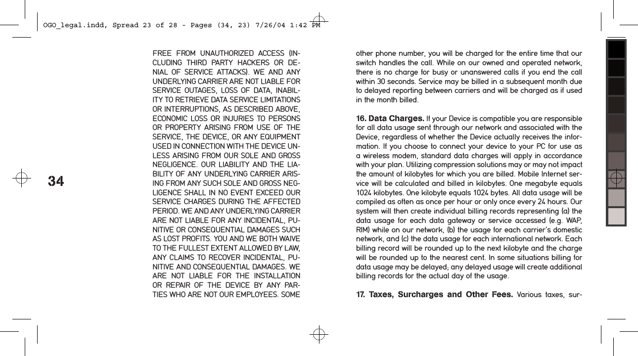 34FREE  FROM  UNAUTHORIZED  ACCESS  (IN-CLUDING  THIRD  PARTY  HACKERS  OR  DE-NIAL  OF  SERVICE  ATTACKS).  WE  AND  ANY UNDERLYING CARRIER ARE NOT LIABLE FOR SERVICE OUTAGES, LOSS  OF  DATA, INABIL-ITY TO RETRIEVE DATA SERVICE LIMITATIONS OR INTERRUPTIONS, AS DESCRIBED ABOVE, ECONOMIC LOSS OR  INJURIES TO PERSONS OR PROPERTY  ARISING FROM USE  OF THE SERVICE, THE DEVICE, OR ANY EQUIPMENT USED IN CONNECTION WITH THE DEVICE UN-LESS ARISING FROM OUR SOLE AND GROSS NEGLIGENCE. OUR LIABILITY  AND THE  LIA-BILITY OF ANY UNDERLYING CARRIER ARIS-ING FROM ANY SUCH SOLE AND GROSS NEG-LIGENCE SHALL IN NO EVENT EXCEED OUR SERVICE CHARGES DURING THE AFFECTED PERIOD. WE AND ANY UNDERLYING CARRIER ARE NOT LIABLE FOR ANY INCIDENTAL, PU-NITIVE OR CONSEQUENTIAL DAMAGES SUCH AS LOST PROFITS. YOU AND WE BOTH WAIVE TO THE FULLEST EXTENT ALLOWED BY LAW, ANY CLAIMS TO RECOVER INCIDENTAL, PU-NITIVE AND CONSEQUENTIAL DAMAGES. WE ARE  NOT  LIABLE  FOR  THE  INSTALLATION OR  REPAIR  OF  THE  DEVICE  BY  ANY  PAR-TIES WHO ARE NOT OUR EMPLOYEES. SOME other phone number, you will be charged for the entire time that our switch handles the call. While on our owned and operated network, there is no charge for busy or unanswered calls if you end the call within 30 seconds. Service may be billed in a subsequent month due to delayed reporting between carriers and will be charged as if used in the month billed. 16. Data Charges. If your Device is compatible you are responsible for all data usage sent through our network and associated with the Device, regardless of whether the Device actually receives the infor-mation. If you choose to connect your device to your PC for use as a wireless modem, standard data charges will apply in accordance with your plan. Utilizing compression solutions may or may not impact the amount of kilobytes for which you are billed. Mobile Internet ser-vice will be calculated and billed in kilobytes. One megabyte equals 1024 kilobytes. One kilobyte equals 1024 bytes. All data usage will be compiled as often as once per hour or only once every 24 hours. Our system will then create individual billing records representing (a) the data usage for each data gateway or service accessed (e.g. WAP, RIM) while on our network, (b) the usage for each carrier&rsquo;s domestic network, and (c) the data usage for each international network. Each billing record will be rounded up to the next kilobyte and the charge will be rounded up to the nearest cent. In some situations billing for data usage may be delayed; any delayed usage will create additional billing records for the actual day of the usage. 17.  Taxes,  Surcharges  and  Other  Fees.  Various  taxes,  sur-OGO_legal.indd, Spread 23 of 28 - Pages (34, 23) 7/26/04 1:42 PM 