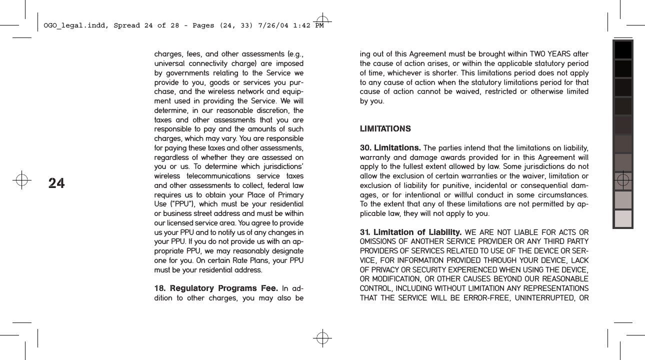 24charges, fees, and other assessments (e.g., universal  connectivity  charge)  are  imposed by  governments  relating  to  the  Service  we provide  to  you,  goods  or  services  you  pur-chase, and the wireless network and equip-ment  used  in providing  the Service. We will determine,  in  our  reasonable  discretion,  the taxes  and  other  assessments  that  you  are responsible to  pay and the amounts of such charges, which may vary. You are responsible for paying these taxes and other assessments, regardless  of whether they are assessed  on you  or  us.  To  determine  which  jurisdictions&rsquo; wireless  telecommunications  service  taxes and other assessments to collect, federal law requires  us to  obtain your  Place  of  Primary Use  (&ldquo;PPU&rdquo;),  which  must  be  your  residential or business street address and must be within our licensed service area. You agree to provide us your PPU and to notify us of any changes in your PPU. If you do not provide us with an ap-propriate PPU, we may reasonably designate one for you. On certain Rate Plans, your PPU must be your residential address.18.  Regulatory  Programs  Fee.  In  ad-dition  to  other  charges,  you  may  also  be ing out of this Agreement must be brought within TWO YEARS after the cause of action arises, or within the applicable statutory period of time, whichever is shorter. This limitations period does not apply to any cause of action when the statutory limitations period for that cause  of  action  cannot  be  waived,  restricted  or  otherwise  limited by you.LIMITATIONS30. Limitations. The parties intend that the limitations on liability, warranty and  damage awards  provided for in  this Agreement  will apply to the fullest extent allowed by law. Some jurisdictions do not allow the exclusion of certain warranties or the waiver, limitation or exclusion of liability  for punitive,  incidental or consequential dam-ages,  or  for  intentional  or  willful  conduct  in  some  circumstances. To the extent that any of these limitations are not permitted by ap-plicable law, they will not apply to you.31.  Limitation  of  Liability. WE  ARE  NOT LIABLE  FOR  ACTS OR OMISSIONS OF ANOTHER SERVICE PROVIDER OR ANY THIRD PARTY PROVIDERS OF SERVICES RELATED TO USE OF THE DEVICE OR SER-VICE, FOR INFORMATION PROVIDED THROUGH YOUR DEVICE, LACK OF PRIVACY OR SECURITY EXPERIENCED WHEN USING THE DEVICE, OR MODIFICATION, OR OTHER CAUSES BEYOND OUR REASONABLE CONTROL, INCLUDING WITHOUT LIMITATION ANY REPRESENTATIONS THAT  THE  SERVICE  WILL  BE  ERROR-FREE, UNINTERRUPTED,  OR OGO_legal.indd, Spread 24 of 28 - Pages (24, 33) 7/26/04 1:42 PM 