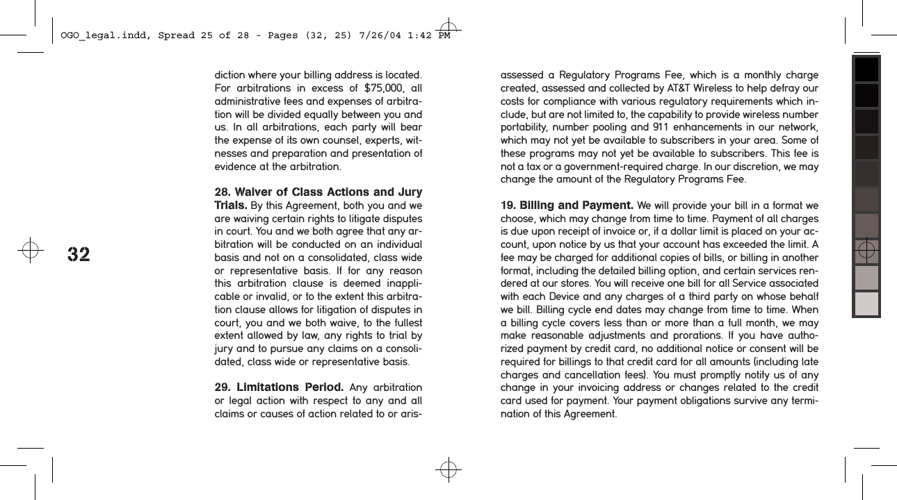 32diction where your billing address is located. For  arbitrations  in  excess  of  $75,000,  all administrative fees and expenses of arbitra-tion will be divided equally between you and us.  In  all  arbitrations,  each  party  will  bear the expense of its own counsel, experts, wit-nesses and preparation and presentation of evidence at the arbitration.28. Waiver of Class Actions and Jury  Trials. By this Agreement, both you and we are waiving certain rights to litigate disputes in court. You and we both agree that any ar-bitration will be conducted on an individual basis and not on a consolidated, class wide or  representative  basis.  If  for  any  reason this  arbitration  clause  is  deemed  inappli-cable or invalid, or to the extent this arbitra-tion clause allows for litigation of disputes in court, you and we both waive, to the fullest extent allowed by law, any rights to trial by jury and to pursue any claims on a consoli-dated, class wide or representative basis.29.  Limitations  Period.  Any  arbitration or  legal  action  with  respect  to  any and all claims or causes of action related to or aris-assessed a Regulatory  Programs Fee,  which is  a  monthly charge created, assessed and collected by AT&amp;T Wireless to help defray our costs for compliance with various regulatory requirements which in-clude, but are not limited to, the capability to provide wireless number portability, number pooling and 911 enhancements in our network, which may not yet be available to subscribers in your area. Some of these programs may not yet be available to subscribers. This fee is not a tax or a government-required charge. In our discretion, we may change the amount of the Regulatory Programs Fee.  19. Billing and Payment. We will provide your bill in a format we choose, which may change from time to time. Payment of all charges is due upon receipt of invoice or, if a dollar limit is placed on your ac-count, upon notice by us that your account has exceeded the limit. A fee may be charged for additional copies of bills, or billing in another format, including the detailed billing option, and certain services ren-dered at our stores. You will receive one bill for all Service associated with each Device and any charges of a third party on whose behalf we bill. Billing cycle end dates may change from time to time. When a billing cycle covers less than or more than a full month, we may make reasonable adjustments and prorations. If  you  have  autho-rized payment by credit card, no additional notice or consent will be required for billings to that credit card for all amounts (including late charges and cancellation fees). You must promptly notify us of any change in your invoicing address or changes related to the credit card used for payment. Your payment obligations survive any termi-nation of this Agreement.OGO_legal.indd, Spread 25 of 28 - Pages (32, 25) 7/26/04 1:42 PM 