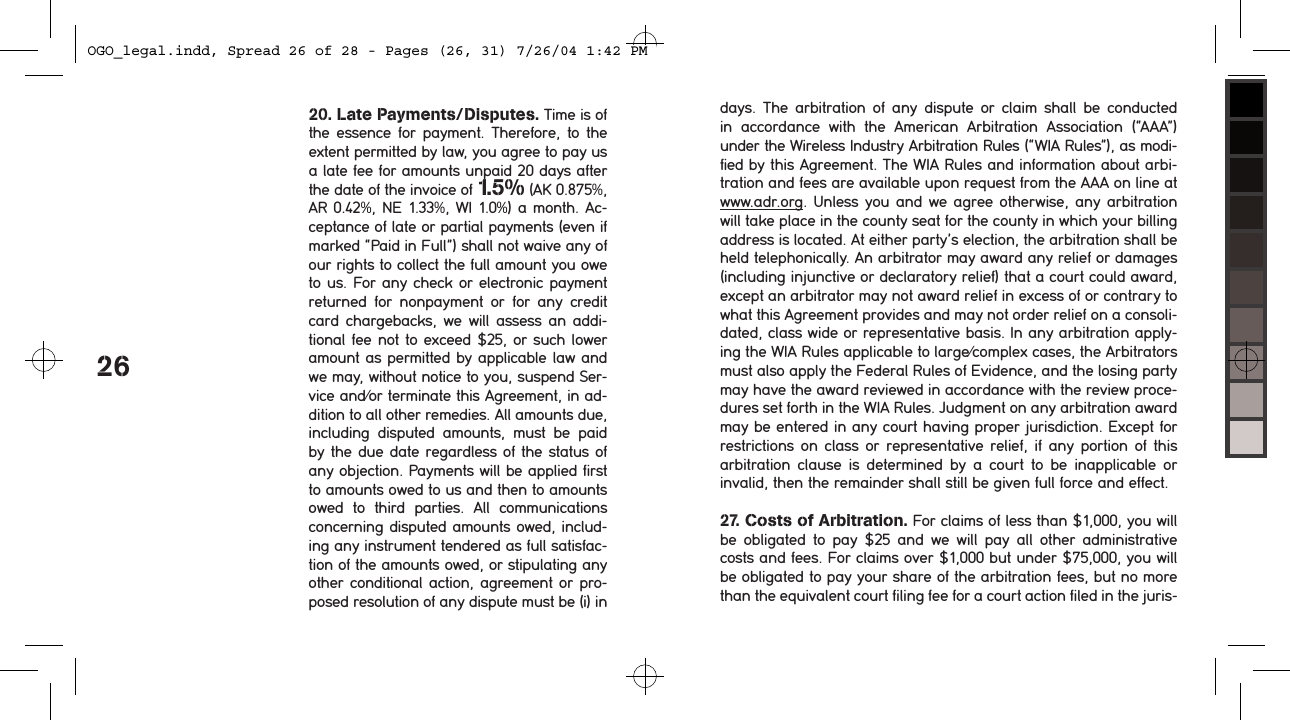 2620. Late Payments/Disputes. Time is of the essence  for payment.  Therefore, to the extent permitted by law, you agree to pay us a late fee for amounts unpaid 20 days after the date of the invoice of 1.5% (AK 0.875%, AR 0.42%, NE 1.33%, WI 1.0%) a month. Ac-ceptance of late or partial payments (even if marked &ldquo;Paid in Full&rdquo;) shall not waive any of our rights to collect the full amount you owe to us. For any check or electronic payment returned  for  nonpayment  or  for  any  credit card chargebacks, we will  assess an  addi-tional fee not to exceed $25, or such lower amount as permitted by applicable law and we may, without notice to you, suspend Ser-vice and/or terminate this Agreement, in ad-dition to all other remedies. All amounts due, including  disputed  amounts,  must  be  paid by the due date regardless of the status of any objection. Payments will be applied first to amounts owed to us and then to amounts owed  to  third  parties.  All  communications concerning disputed amounts owed, includ-ing any instrument tendered as full satisfac-tion of the amounts owed, or stipulating any other conditional action, agreement or pro-posed resolution of any dispute must be (i) in days.  The  arbitration  of  any  dispute  or  claim  shall  be  conducted in  accordance  with  the  American  Arbitration  Association  (&ldquo;AAA&rdquo;)  under the Wireless Industry Arbitration Rules (&ldquo;WIA Rules&rdquo;), as modi-fied by this Agreement. The WIA Rules and information about arbi-tration and fees are available upon request from the AAA on line at www.adr.org. Unless you  and we  agree otherwise, any arbitration will take place in the county seat for the county in which your billing address is located. At either party&rsquo;s election, the arbitration shall be held telephonically. An arbitrator may award any relief or damages (including injunctive or declaratory relief) that a court could award, except an arbitrator may not award relief in excess of or contrary to what this Agreement provides and may not order relief on a consoli-dated, class wide or representative basis. In any arbitration apply-ing the WIA Rules applicable to large/complex cases, the Arbitrators must also apply the Federal Rules of Evidence, and the losing party may have the award reviewed in accordance with the review proce-dures set forth in the WIA Rules. Judgment on any arbitration award may be entered in any court having proper jurisdiction. Except for restrictions on class or representative relief, if  any  portion  of  this arbitration  clause  is  determined  by  a  court  to  be  inapplicable  or invalid, then the remainder shall still be given full force and effect.27. Costs of Arbitration. For claims of less than $1,000, you will be  obligated  to  pay  $25  and  we  will  pay  all  other  administrative costs and fees. For claims over $1,000 but under $75,000, you will be obligated to pay your share of the arbitration fees, but no more than the equivalent court filing fee for a court action filed in the juris-OGO_legal.indd, Spread 26 of 28 - Pages (26, 31) 7/26/04 1:42 PM 