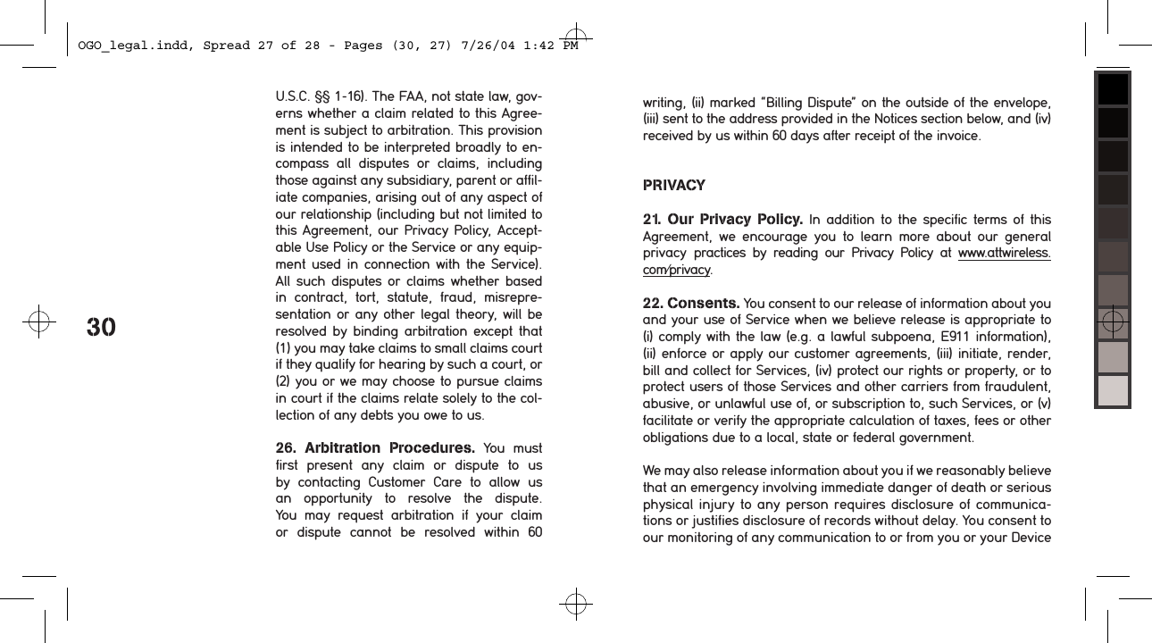 30U.S.C. &sect;&sect; 1-16). The FAA, not state law, gov-erns whether a claim related to this Agree-ment is subject to arbitration. This provision is intended to be interpreted broadly to en-compass  all  disputes  or  claims,  including those against any subsidiary, parent or affil-iate companies, arising out of any aspect of our relationship (including but not limited to this Agreement, our Privacy Policy, Accept-able Use Policy or the Service or any equip-ment  used  in  connection  with  the  Service). All  such  disputes  or  claims  whether  based in  contract,  tort,  statute,  fraud,  misrepre-sentation or  any other  legal theory, will  be resolved  by  binding  arbitration  except  that (1) you may take claims to small claims court if they qualify for hearing by such a court, or (2) you or we may choose to pursue claims in court if the claims relate solely to the col-lection of any debts you owe to us.  26.  Arbitration  Procedures.  You  must first  present  any  claim  or  dispute  to  us by  contacting  Customer  Care  to  allow  us an  opportunity  to  resolve  the  dispute. You  may  request  arbitration  if  your  claim or  dispute  cannot  be  resolved  within  60 writing, (ii) marked &ldquo;Billing Dispute&rdquo; on the outside of the envelope, (iii) sent to the address provided in the Notices section below, and (iv) received by us within 60 days after receipt of the invoice.PRIVACY21.  Our  Privacy  Policy.  In  addition  to the  specific  terms  of  this Agreement,  we  encourage  you  to  learn  more  about  our  general privacy  practices  by  reading  our  Privacy  Policy  at  www.attwireless.com/privacy.22. Consents. You consent to our release of information about you and your use of Service when we believe release is appropriate to (i) comply with the law (e.g. a lawful subpoena, E911 information), (ii) enforce or apply our customer agreements, (iii) initiate, render, bill and collect for Services, (iv) protect our rights or property, or to protect users of those Services and other carriers from fraudulent, abusive, or unlawful use of, or subscription to, such Services, or (v) facilitate or verify the appropriate calculation of taxes, fees or other obligations due to a local, state or federal government. We may also release information about you if we reasonably believe that an emergency involving immediate danger of death or serious physical injury to any person requires disclosure of communica-tions or justifies disclosure of records without delay. You consent to our monitoring of any communication to or from you or your Device OGO_legal.indd, Spread 27 of 28 - Pages (30, 27) 7/26/04 1:42 PM 