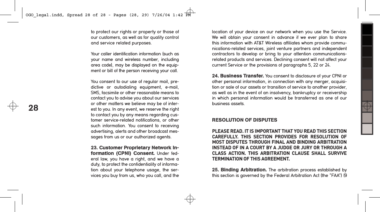 28to protect our rights or property or those of our customers, as well as for quality control and service related purposes.Your caller identification information (such as your  name  and  wireless  number,  including area code), may be displayed on the equip-ment or bill of the person receiving your call.You consent to our use of regular mail, pre-dictive  or  autodialing  equipment,  e-mail, SMS, facsimile or other reasonable means to contact you to advise you about our services or other matters we believe may be of inter-est to you. In any event, we reserve the right to contact you by any means regarding cus-tomer service-related notifications, or other such  information.  You  consent  to  receiving advertising, alerts and other broadcast mes-sages from us or our authorized agents. 23. Customer Proprietary Network In-formation  (CPNI)  Consent.  Under  fed-eral law, you have a  right, and we have a duty, to protect the confidentiality of informa-tion  about  your  telephone  usage,  the  ser-vices you buy from us, who you call, and the location of your device on our network when you use the Service. We  will  obtain  your  consent  in  advance  if  we  ever  plan  to  share this information with AT&amp;T Wireless affiliates whom provide commu-nications-related services, joint venture partners and independent contractors to develop or bring to your attention communications-related products and services. Declining consent will not affect your current Service or the provisions of paragraphs 5, 22 or 24.24. Business Transfer. You consent to disclosure of your CPNI or other personal information, in connection with any merger, acquisi-tion or sale of our assets or transition of service to another provider, as well as in the event of an insolvency, bankruptcy or receivership in which personal information would be transferred as one of our business assets.RESOLUTION OF DISPUTESPLEASE READ. IT IS IMPORTANT THAT YOU READ THIS SECTION CAREFULLY.  THIS  SECTION  PROVIDES  FOR  RESOLUTION  OF MOST DISPUTES THROUGH FINAL AND BINDING ARBITRATION INSTEAD OF IN A COURT BY A JUDGE OR JURY OR THROUGH A CLASS  ACTION.  THIS  ARBITRATION  CLAUSE  SHALL  SURVIVE TERMINATION OF THIS AGREEMENT.25.  Binding  Arbitration. The arbitration process established by this section is governed by the Federal Arbitration Act (the &ldquo;FAA&rdquo;) (9 OGO_legal.indd, Spread 28 of 28 - Pages (28, 29) 7/26/04 1:42 PM 