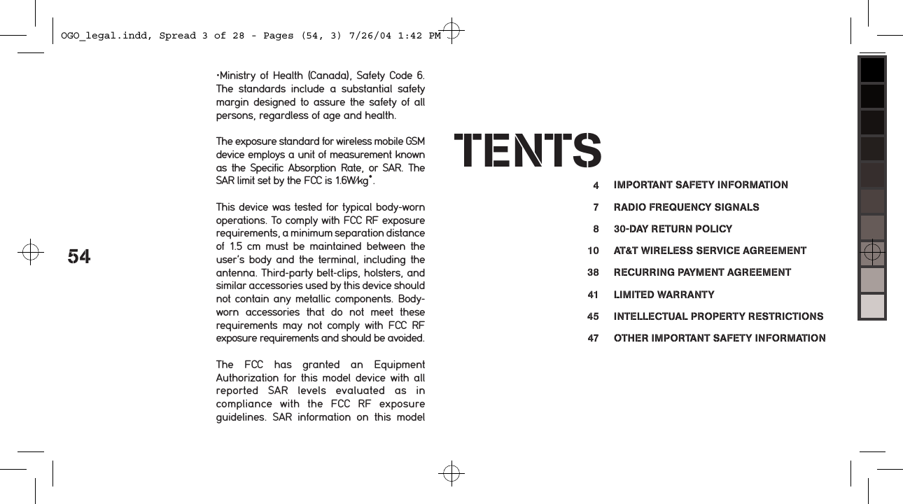 54&bull;Ministry of Health (Canada), Safety Code  6. The  standards  include  a  substantial  safety margin  designed to assure the safety of all persons, regardless of age and health.The exposure standard for wireless mobile GSM device employs a unit of measurement known as  the  Specific Absorption  Rate,  or SAR. The SAR limit set by the FCC is 1.6W/kg*.This device was tested for typical body-worn operations. To comply with FCC RF exposure requirements, a minimum separation distance of  1.5  cm  must  be  maintained  between  the user&rsquo;s  body and the terminal, including the antenna. Third-party belt-clips, holsters, and similar accessories used by this device should not contain any metallic components. Body-worn  accessories  that  do  not  meet  these requirements  may  not  comply  with  FCC  RF exposure requirements and should be avoided.The  FCC  has  granted  an  Equipment Authorization for  this  model  device  with  all reported  SAR  levels  evaluated  as  in compliance  with  the  FCC  RF  exposure guidelines.  SAR  information  on  this  model TENTS4781038414547IMPORTANT SAFETY INFORMATIONRADIO FREQUENCY SIGNALS30-DAY RETURN POLICYAT&amp;T WIRELESS SERVICE AGREEMENTRECURRING PAYMENT AGREEMENTLIMITED WARRANTYINTELLECTUAL PROPERTY RESTRICTIONSOTHER IMPORTANT SAFETY INFORMATIONOGO_legal.indd, Spread 3 of 28 - Pages (54, 3) 7/26/04 1:42 PM 