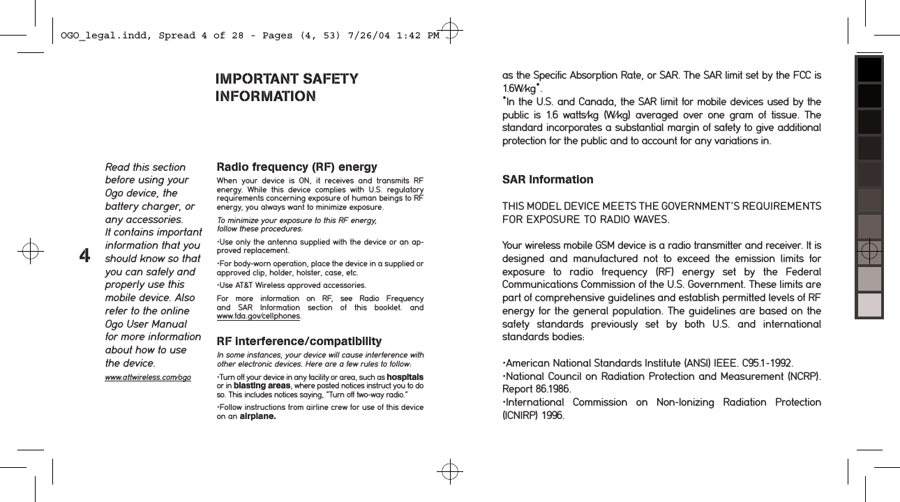 4as the Specific Absorption Rate, or SAR. The SAR limit set by the FCC is 1.6W/kg*.*In the U.S. and Canada, the SAR limit for mobile devices used by the public  is  1.6  watts/kg  (W/kg)  averaged  over  one  gram  of  tissue.  The standard incorporates a substantial margin of safety to give additional protection for the public and to account for any variations in.SAR InformationTHIS MODEL DEVICE MEETS THE GOVERNMENT&rsquo;S REQUIREMENTS FOR EXPOSURE TO RADIO WAVES.Your wireless mobile GSM device is a radio transmitter and receiver. It is designed  and  manufactured  not  to  exceed  the  emission  limits  for exposure  to  radio  frequency  (RF)  energy  set  by  the  Federal Communications Commission of the U.S. Government. These limits are part of comprehensive guidelines and establish permitted levels of RF energy for the general population. The guidelines are based on the safety  standards  previously  set  by  both  U.S.  and  international standards bodies:&bull;American National Standards Institute (ANSI) IEEE. C95.1-1992.&bull;National Council on Radiation Protection and Measurement (NCRP).Report 86.1986.&bull;International  Commission  on  Non-Ionizing  Radiation  Protection (ICNIRP) 1996.IMPORTANT SAFETY  INFORMATIONRead this section before using your Ogo device, the  battery charger, or any accessories. It contains important information that you should know so that you can safely and properly use this mobile device. Also refer to the online Ogo User Manual for more information about how to use the device.www.attwireless.com/ogoRadio frequency (RF) energyWhen  your  device  is  ON,  it  receives  and  transmits  RF  energy.  While  this  device  complies  with  U.S.  regulatory  requirements concerning exposure of human beings to RF energy, you always want to minimize exposure.To minimize your exposure to this RF energy, follow these procedures:&bull;Use only the antenna supplied with the device or an ap-proved replacement.&bull;For body-worn operation, place the device in a supplied or approved clip, holder, holster, case, etc. &bull;Use AT&amp;T Wireless approved accessories.For  more  information  on  RF,  see  Radio  Frequency and  SAR  Information  section  of  this  booklet.  and  www.fda.gov/cellphones.RF interference/compatibility In some instances, your device will cause interference with other electronic devices. Here are a few rules to follow:&bull;Turn off your device in any facility or area, such as hospitals or in blasting areas, where posted notices instruct you to do so. This includes notices saying, &ldquo;Turn off two-way radio.&rdquo;&bull;Follow instructions from airline crew for use of this device on an airplane.OGO_legal.indd, Spread 4 of 28 - Pages (4, 53) 7/26/04 1:42 PM 