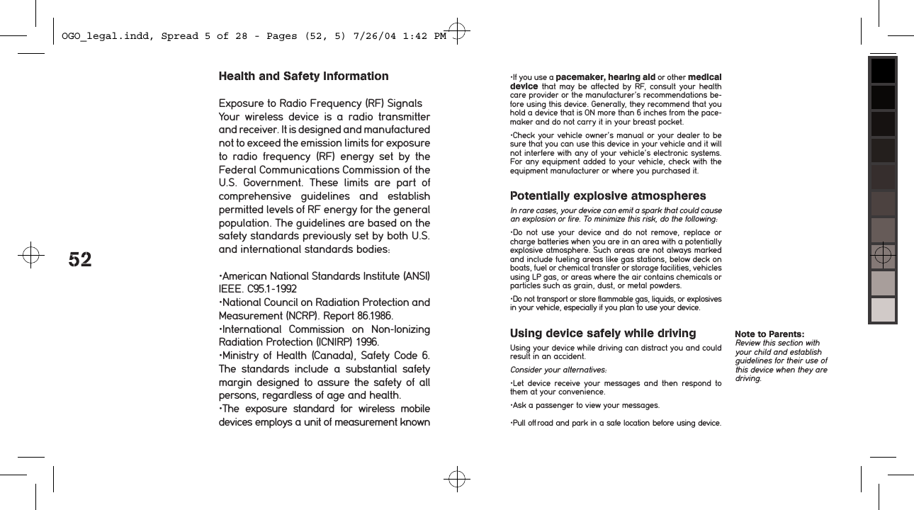 52Health and Safety InformationExposure to Radio Frequency (RF) SignalsYour  wireless  device  is  a  radio  transmitter and receiver. It is designed and manufactured not to exceed the emission limits for exposure to  radio  frequency  (RF)  energy  set  by  the Federal Communications Commission of the U.S.  Government.  These  limits  are  part  of comprehensive  guidelines  and  establish permitted levels of RF energy for the general population. The guidelines are based on the safety standards previously set by both U.S. and international standards bodies:&bull;American National Standards Institute (ANSI) IEEE. C95.1-1992&bull;National Council on Radiation Protection and Measurement (NCRP). Report 86.1986.&bull;International  Commission  on  Non-Ionizing Radiation Protection (ICNIRP) 1996.&bull;Ministry of Health (Canada), Safety Code  6. The  standards  include  a  substantial  safety margin  designed to assure the safety of all persons, regardless of age and health.&bull;The  exposure  standard  for  wireless  mobile devices employs a unit of measurement known &bull;If you use a pacemaker, hearing aid or other medical  device  that  may  be  affected  by  RF,  consult  your  health care provider or the manufacturer&rsquo;s recommendations be-fore using this device. Generally, they recommend that you hold a device that is ON more than 6 inches from the pace-maker and do not carry it in your breast pocket. &bull;Check your vehicle owner&rsquo;s manual or your dealer to be sure that you can use this device in your vehicle and it will not interfere with any of your vehicle&rsquo;s electronic systems. For any equipment added to your vehicle, check with the equipment manufacturer or where you purchased it.Potentially explosive atmospheresIn rare cases, your device can emit a spark that could cause an explosion or fire. To minimize this risk, do the following:&bull;Do  not  use  your  device  and  do  not  remove,  replace  or charge batteries when you are in an area with a potentially explosive atmosphere. Such areas are not always marked and include fueling areas like gas stations, below deck on boats, fuel or chemical transfer or storage facilities, vehicles using LP gas, or areas where the air contains chemicals or particles such as grain, dust, or metal powders.&bull;Do not transport or store flammable gas, liquids, or explosives in your vehicle, especially if you plan to use your device. Using device safely while drivingUsing your device while driving can distract you and could result in an accident.Consider your alternatives:&bull;Let  device  receive  your  messages  and  then  respond  to them at your convenience.&bull;Ask a passenger to view your messages.&bull;Pull off road and park in a safe location before using device. Note to Parents:  Review this section with your child and establish guidelines for their use of this device when they are driving. OGO_legal.indd, Spread 5 of 28 - Pages (52, 5) 7/26/04 1:42 PM 