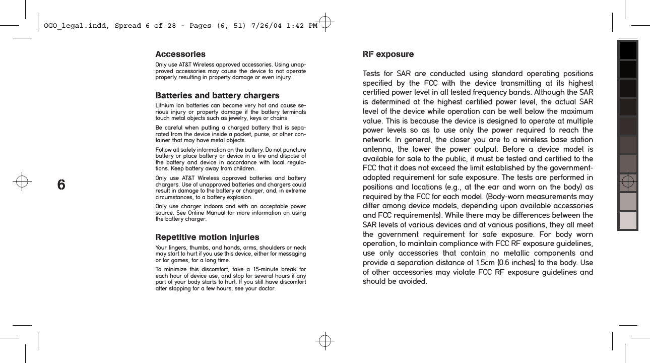 6RF exposureTests  for  SAR  are  conducted  using  standard  operating  positions specified  by  the  FCC  with  the  device  transmitting  at  its  highest certified power level in all tested frequency bands. Although the SAR is determined at the  highest  certified  power  level,  the  actual  SAR level of the device while operation can be well below the maximum value. This is because the device is designed to operate at multiple power  levels  so  as  to  use  only  the  power  required  to  reach  the network. In general, the closer you are to a wireless base station antenna,  the  lower  the  power  output.  Before  a  device  model  is available for sale to the public, it must be tested and certified to the FCC that it does not exceed the limit established by the government-adopted requirement for safe exposure. The tests are performed in positions and locations (e.g., at the ear and worn on the body) as required by the FCC for each model. (Body-worn measurements may differ among device models, depending upon available accessories and FCC requirements). While there may be differences between the SAR levels of various devices and at various positions, they all meet the  government  requirement  for  safe  exposure.  For  body  worn operation, to maintain compliance with FCC RF exposure guidelines, use  only  accessories  that  contain  no  metallic  components  and provide a separation distance of 1.5cm (0.6 inches) to the body. Use of other accessories may violate FCC RF exposure guidelines and should be avoided.AccessoriesOnly use AT&amp;T Wireless approved accessories. Using unap-proved accessories  may  cause  the  device  to  not  operate properly resulting in property damage or even injury. Batteries and battery chargersLithium Ion batteries can become very hot and cause se-rious  injury  or  property  damage  if  the  battery  terminals touch metal objects such as jewelry, keys or chains. Be  careful  when  putting  a  charged  battery that  is  sepa-rated from the device inside a pocket, purse, or other con-tainer that may have metal objects. Follow all safety information on the battery. Do not puncture battery or place battery or device in a fire and dispose of the  battery  and  device  in  accordance  with  local  regula-tions. Keep battery away from children.Only  use  AT&amp;T  Wireless  approved  batteries  and  battery chargers. Use of unapproved batteries and chargers could result in damage to the battery or charger, and, in extreme circumstances, to a battery explosion. Only  use  charger  indoors  and  with  an  acceptable  power source. See Online Manual for more information on using the battery charger.Repetitive motion injuriesYour fingers, thumbs, and hands, arms, shoulders or neck may start to hurt if you use this device, either for messaging or for games, for a long time. To  minimize  this  discomfort,  take  a  15-minute  break  for each hour of device use, and stop for several hours if any part of your body starts to hurt. If you still have discomfort after stopping for a few hours, see your doctor.OGO_legal.indd, Spread 6 of 28 - Pages (6, 51) 7/26/04 1:42 PM 
