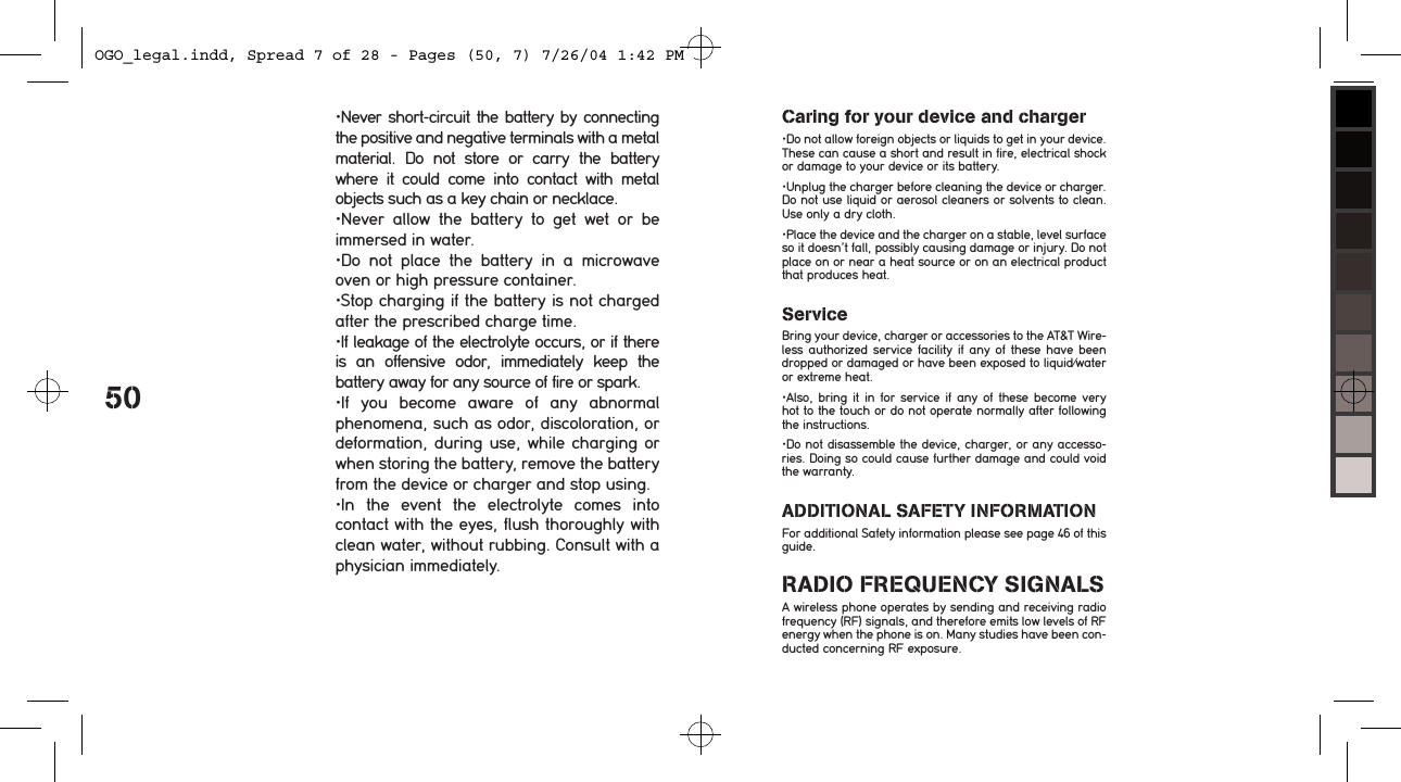 50&bull;Never short-circuit the battery by connecting the positive and negative terminals with a metal material.  Do  not  store  or  carry  the  battery where  it  could  come  into  contact  with  metal objects such as a key chain or necklace.&bull;Never  allow  the  battery  to  get  wet  or  be immersed in water.&bull;Do  not  place  the  battery  in  a  microwave oven or high pressure container.&bull;Stop charging if the battery is not charged after the prescribed charge time.&bull;If leakage of the electrolyte occurs, or if there is  an  offensive  odor,  immediately  keep  the battery away for any source of fire or spark.&bull;If  you  become  aware  of  any  abnormal phenomena, such as odor, discoloration, or deformation, during use, while charging or when storing the battery, remove the battery from the device or charger and stop using.&bull;In  the  event  the  electrolyte  comes  into contact with the eyes, flush thoroughly with clean water, without rubbing. Consult with a physician immediately.Caring for your device and charger&bull;Do not allow foreign objects or liquids to get in your device. These can cause a short and result in fire, electrical shock or damage to your device or its battery.&bull;Unplug the charger before cleaning the device or charger. Do not use liquid or aerosol cleaners or solvents to clean. Use only a dry cloth. &bull;Place the device and the charger on a stable, level surface so it doesn&rsquo;t fall, possibly causing damage or injury. Do not place on or near a heat source or on an electrical product that produces heat.ServiceBring your device, charger or accessories to the AT&amp;T Wire-less  authorized  service facility  if  any  of  these  have  been dropped or damaged or have been exposed to liquid/water or extreme heat. &bull;Also,  bring  it  in  for  service if  any  of  these  become  very hot to the touch or do not operate normally after following the instructions.   &bull;Do not disassemble the device, charger, or any accesso-ries. Doing so could cause further damage and could void the warranty. ADDITIONAL SAFETY INFORMATIONFor additional Safety information please see page 46 of this guide.RADIO FREQUENCY SIGNALSA wireless phone operates by sending and receiving radio frequency (RF) signals, and therefore emits low levels of RF energy when the phone is on. Many studies have been con-ducted concerning RF exposure. OGO_legal.indd, Spread 7 of 28 - Pages (50, 7) 7/26/04 1:42 PM 