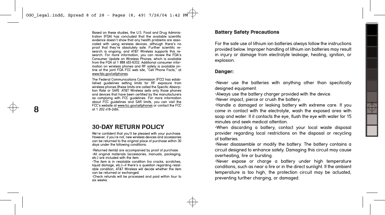 8Based on these studies, the U.S. Food and Drug Adminis-tration  (FDA)  has  concluded  that  the  available  scientific  evidence doesn&rsquo;t show that any health problems are asso-ciated  with  using  wireless  devices,  although  there&rsquo;s  no proof  that  they&rsquo;re  absolutely  safe.  Further  scientific  re-search  is  ongoing,  and  AT&amp;T  Wireless  supports  this  re-search.  For  more  information,  you  can  review  the  FDA&rsquo;s Consumer Update on Wireless Phones, which  is available from the FDA at 1 888 463-6332. Additional consumer infor-mation on wireless phones and RF safety is available on-line at the joint FDA FCC web site, &ldquo;Cell Phone Facts,&rdquo; at  www.fda.gov/cellphones.The Federal Communications Commission (FCC) has estab-lished  guidelines  setting  limits  for  RF  exposure  from  wireless phones (these limits are called the Specific Absorp-tion Rate or SAR). AT&amp;T  Wireless sells only those phones and devices that have been certified by the manufacturers as  complying  with  FCC  guidelines.  For  more  information about  FCC  guidelines  and  SAR  limits,  you  can  visit  the FCC&rsquo;s website at www.fcc.gov/cellphones or contact the FCC at 1 202 418-2464. 30-DAY RETURN POLICYWe&rsquo;re confident that you&rsquo;ll be pleased with your purchase. However, if you&rsquo;re not, new wireless devices and accessories can be returned to the original place of purchase within 30 days under the following conditions: &bull;Returned item(s) are accompanied by proof of purchase.&bull;All  original  materials  (accessories,  manuals,  packaging, etc.) are included with the item.&bull;The item is in resalable condition (no cracks, scratches, liquid damage, etc.)&mdash;if there&rsquo;s a question regarding resal-able condition, AT&amp;T Wireless will decide whether the item can be returned or exchanged.&bull;Check refunds will be processed and paid within four to six weeks.Battery Safety PrecautionsFor the safe use of lithium ion batteries always follow the instructions provided below. Improper handling of lithium ion batteries may result in injury or damage from electrolyte leakage, heating, ignition, or explosion. Danger:&bull;Never  use  the  batteries  with  anything  other  than  specifically designed equipment.&bull;Always use the battery charger provided with the device.&bull;Never impact, pierce or crush the battery.&bull;Handle  a  damaged  or  leaking  battery  with  extreme  care.  If  you come in contact with the electrolyte, wash the exposed  area  with soap and water. If it contacts the eye, flush the eye with water for 15 minutes and seek medical attention.&bull;When  discarding  a  battery,  contact  your  local  waste  disposal provider  regarding  local  restrictions  on  the  disposal  or  recycling  of batteries.&bull;Never disassemble or modify  the  battery.  The  battery  contains  a circuit designed to enhance safety. Damaging this circuit may cause overheating, fire or bursting.&bull;Never  expose  or  charge  a  battery  under  high  temperature conditions, such as near a fire or in the direct sunlight. If the ambient temperature  is  too  high,  the  protection  circuit  may  be  actuated, preventing further charging, or damaged.OGO_legal.indd, Spread 8 of 28 - Pages (8, 49) 7/26/04 1:42 PM 