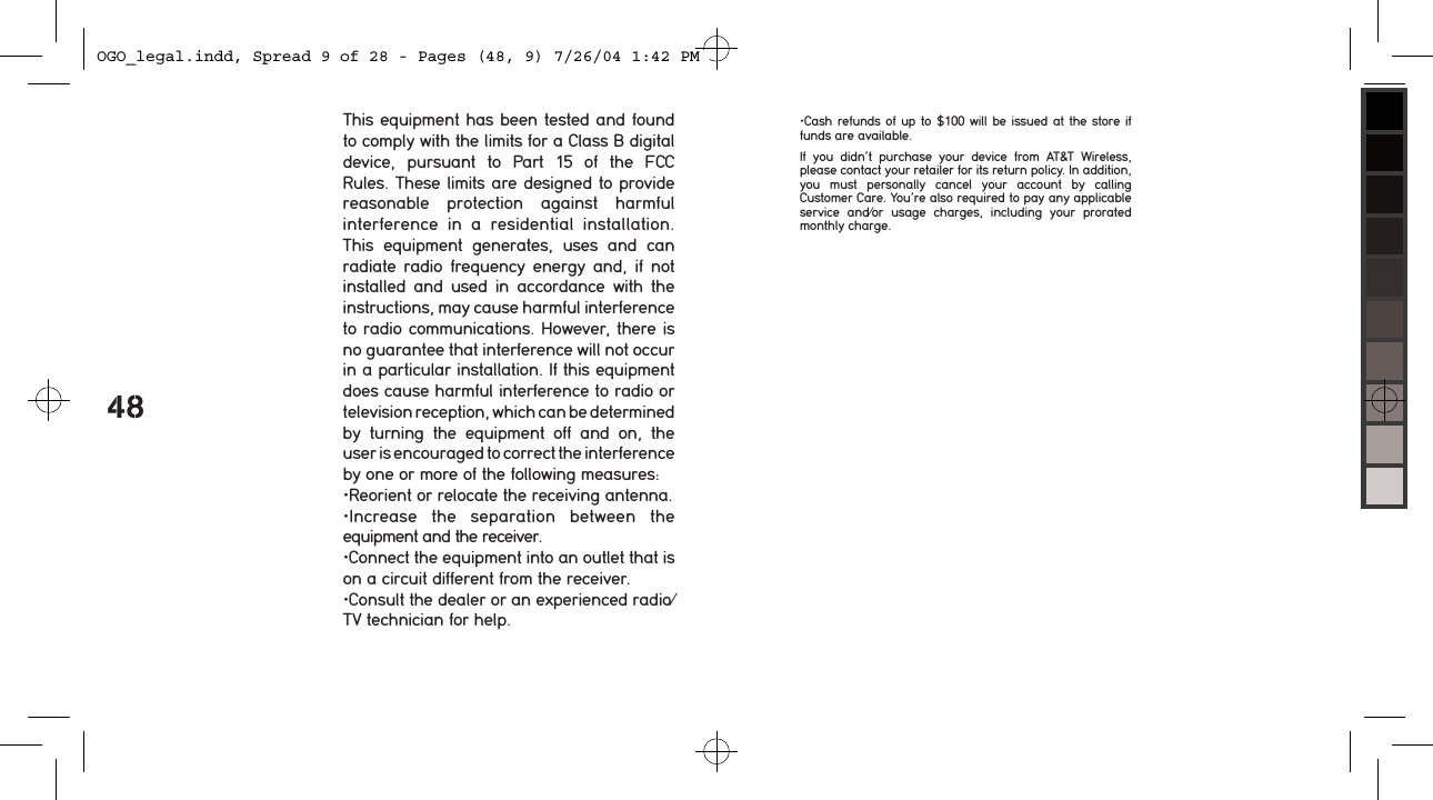 48This equipment has been tested and found to comply with the limits for a Class B digital device,  pursuant  to  Part  15  of  the  FCC  Rules. These limits are designed to provide reasonable  protection  against  harmful interference  in  a  residential  installation. This  equipment  generates,  uses  and  can radiate  radio  frequency  energy  and,  if  not installed  and  used  in  accordance  with  the instructions, may cause harmful interference to radio communications. However, there is no guarantee that interference will not occur in a particular installation. If this equipment does cause harmful interference to radio or television reception, which can be determined by  turning  the  equipment  off  and  on,  the user is encouraged to correct the interference by one or more of the following measures:&bull;Reorient or relocate the receiving antenna.&bull;Increase  the  separation  between  the equipment and the receiver.&bull;Connect the equipment into an outlet that is on a circuit different from the receiver.&bull;Consult the dealer or an experienced radio/TV technician for help.&bull;Cash refunds of up  to $100  will be  issued at the store if funds are available.If  you  didn&rsquo;t  purchase  your  device  from  AT&amp;T  Wireless, please contact your retailer for its return policy. In addition, you  must  personally  cancel  your  account  by  calling  Customer Care. You&rsquo;re also required to pay any applicable service  and/or  usage  charges,  including  your  prorated monthly charge.OGO_legal.indd, Spread 9 of 28 - Pages (48, 9) 7/26/04 1:42 PM 