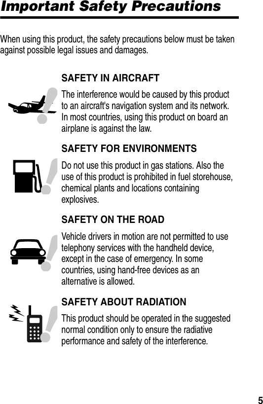  5Important Safety PrecautionsWhen using this product, the safety precautions below must be taken against possible legal issues and damages.SAFETY IN AIRCRAFTThe interference would be caused by this product to an aircraft's navigation system and its network. In most countries, using this product on board an airplane is against the law.SAFETY FOR ENVIRONMENTSDo not use this product in gas stations. Also the use of this product is prohibited in fuel storehouse, chemical plants and locations containing explosives.SAFETY ON THE ROADVehicle drivers in motion are not permitted to use telephony services with the handheld device, except in the case of emergency. In some countries, using hand-free devices as an alternative is allowed.SAFETY ABOUT RADIATIONThis product should be operated in the suggested normal condition only to ensure the radiative performance and safety of the interference.