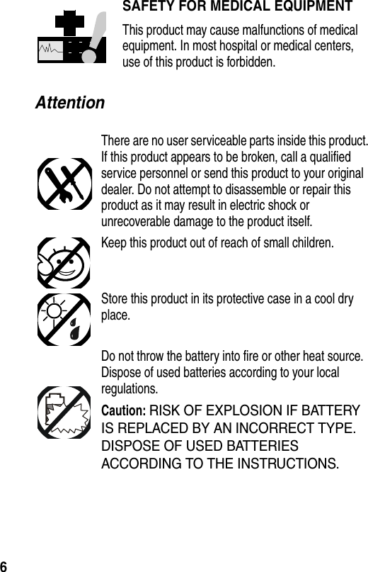  6AttentionSAFETY FOR MEDICAL EQUIPMENTThis product may cause malfunctions of medical equipment. In most hospital or medical centers, use of this product is forbidden.There are no user serviceable parts inside this product. If this product appears to be broken, call a qualified service personnel or send this product to your original dealer. Do not attempt to disassemble or repair this product as it may result in electric shock or unrecoverable damage to the product itself.Keep this product out of reach of small children.Store this product in its protective case in a cool dry place.Do not throw the battery into fire or other heat source. Dispose of used batteries according to your local regulations.Caution: RISK OF EXPLOSION IF BATTERY IS REPLACED BY AN INCORRECT TYPE. DISPOSE OF USED BATTERIES ACCORDING TO THE INSTRUCTIONS.
