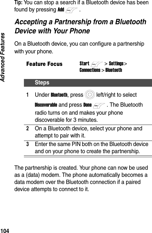 104Advanced FeaturesTip: You can stop a search if a Bluetooth device has been found by pressing Add.Accepting a Partnership from a Bluetooth Device with Your PhoneOn a Bluetooth device, you can configure a partnership with your phone.The partnership is created. Your phone can now be used as a (data) modem. The phone automatically becomes a data modem over the Bluetooth connection if a paired device attempts to connect to it.Feature FocusStart>Settings > Connections > BluetoothSteps1Under Bluetooth, press left/right to select Discoverable and press Done. The Bluetooth radio turns on and makes your phone discoverable for 3 minutes.2On a Bluetooth device, select your phone and attempt to pair with it.3Enter the same PIN both on the Bluetooth device and on your phone to create the partnership.