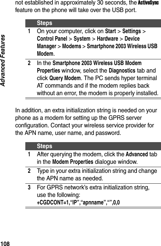 108Advanced Featuresnot established in approximately 30 seconds, the ActiveSync feature on the phone will take over the USB port.In addition, an extra initialization string is needed on your phone as a modem for setting up the GPRS server configuration. Contact your wireless service provider for the APN name, user name, and password.Steps1On your computer, click on Start > Settings > Control Panel > System > Hardware > Device Manager > Modems > Smartphone 2003 Wireless USB Modem.2In the Smartphone 2003 Wireless USB Modem Properties window, select the Diagnostics tab and click Query Modem. The PC sends hyper terminal AT commands and if the modem replies back without an error, the modem is properly installed.Steps1After querying the modem, click the Advanced tab in the Modem Properties dialogue window.2Type in your extra initialization string and change the APN name as needed.3For GPRS network&rsquo;s extra initialization string, use the following: +CGDCONT=1,&ldquo;IP&rdquo;,&ldquo;apnname&rdquo;,&ldquo;&rdquo;,0,0